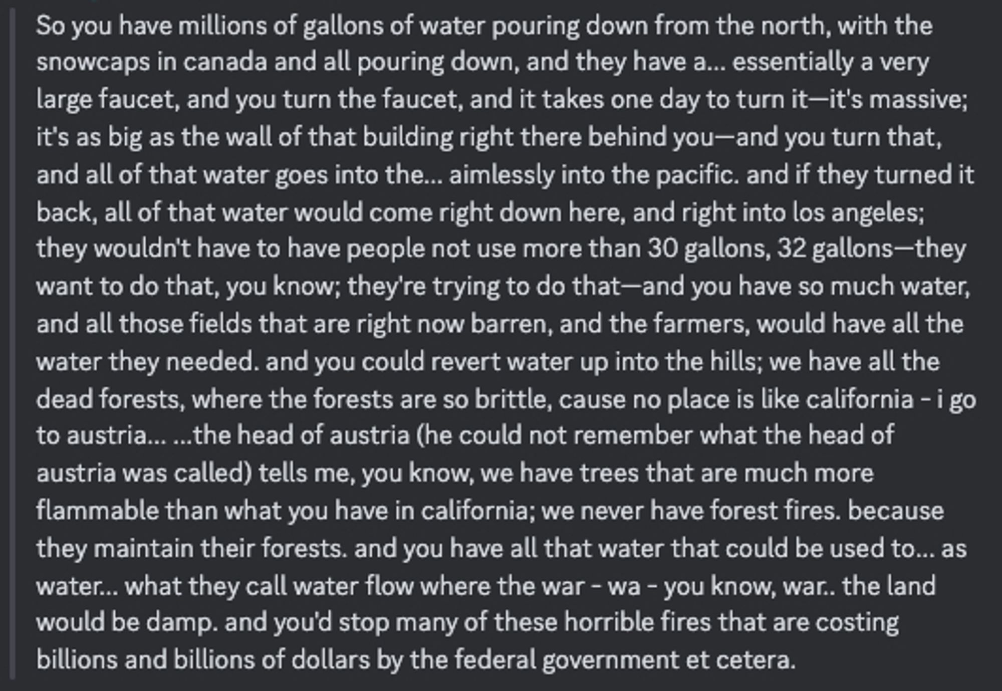 So you have millions of gallons of water pouring down from the north, with the snowcaps in canada and all pouring down, and they have a... essentially a very large faucet, and you turn the faucet, and it takes one day to turn it—it's massive; it's as big as the wall of that building right there behind you—and you turn that, and all of that water goes into the... aimlessly into the pacific. and if they turned it back, all of that water would come right down here, and right into los angeles; they wouldn't have to have people not use more than 30 gallons, 32 gallons—they want to do that, you know; they're trying to do that—and you have so much water, and all those fields that are right now barren, and the farmers, would have all the water they needed. and you could revert water up into the hills; we have all the dead forests, where the forests are so brittle, cause no place is like california - i go to austria... ...the head of austria tells me, you know, we have trees that are much more