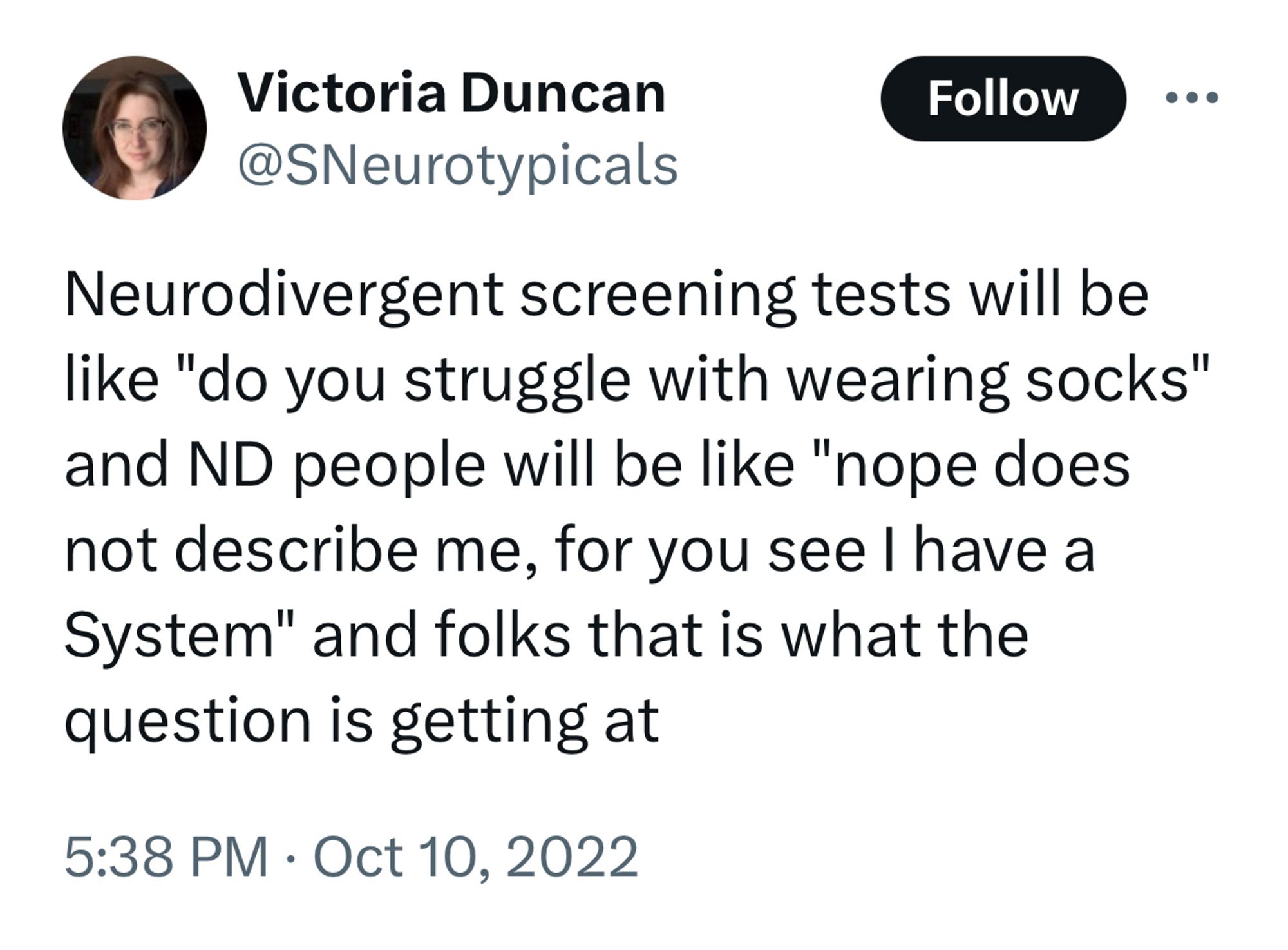 Tweet from Victoria Duncan @SNeurotypicals

Neurodivergent screening tests will be like "do you struggle with wearing socks" and ND people will be like "nope does not describe me, for you see I have a System" and folks that is what the question is getting at

5:38 PM on Oct 10, 2022