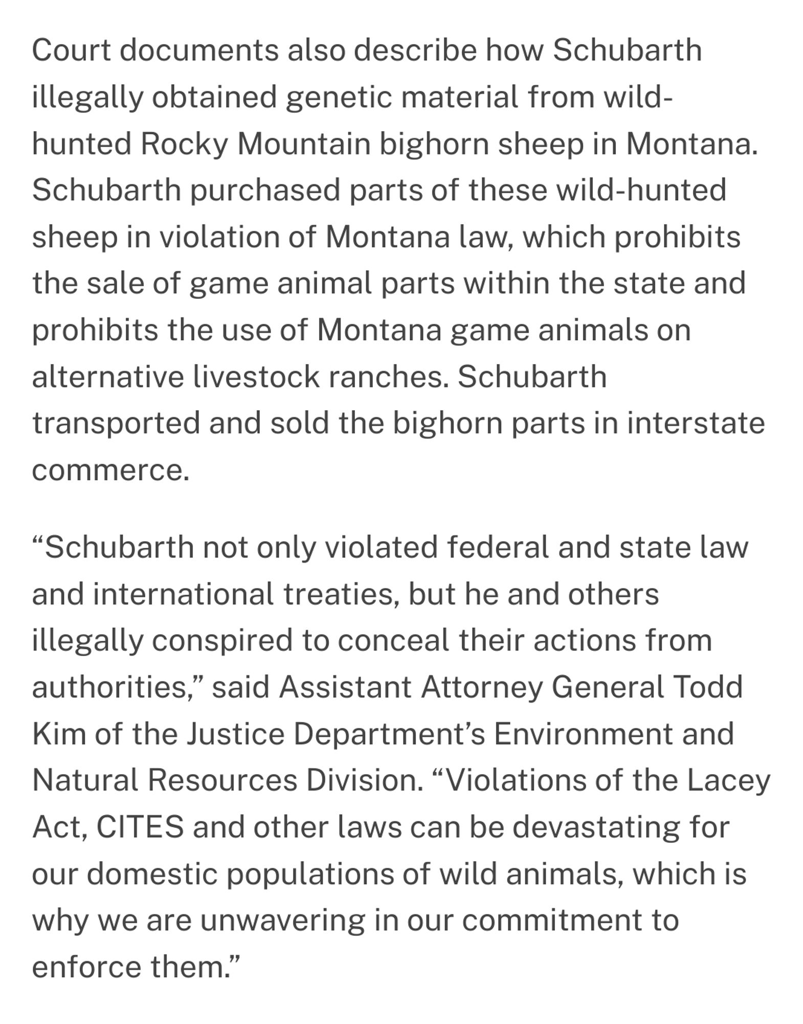 Court documents also describe how Schubarth
illegally obtained genetic material from wild-
hunted Rocky Mountain bighorn sheep in Montana
Schubarth purchased parts of these wild-hunted
sheep in violation of Montana law, which prohibits
the sale of game animal parts within the state and
prohibits the use of Montana game animals on
alternative livestock ranches. Schubarth
transported and sold the bighorn parts in interstate
commerce.
"Schubarth not only violated federal and state law
and international treaties, but he and others
illegally conspired to conceal their actions from
authorities," said Assistant Attorney General Todd
Kim of the Justice Department's Environment and
Vatural Resources Division. "Violations of the Lacey
Act, CITES and other laws can be devastating for
our domestic populations of wild animals, which is
why we are unwavering in our commitment to
enforce them."