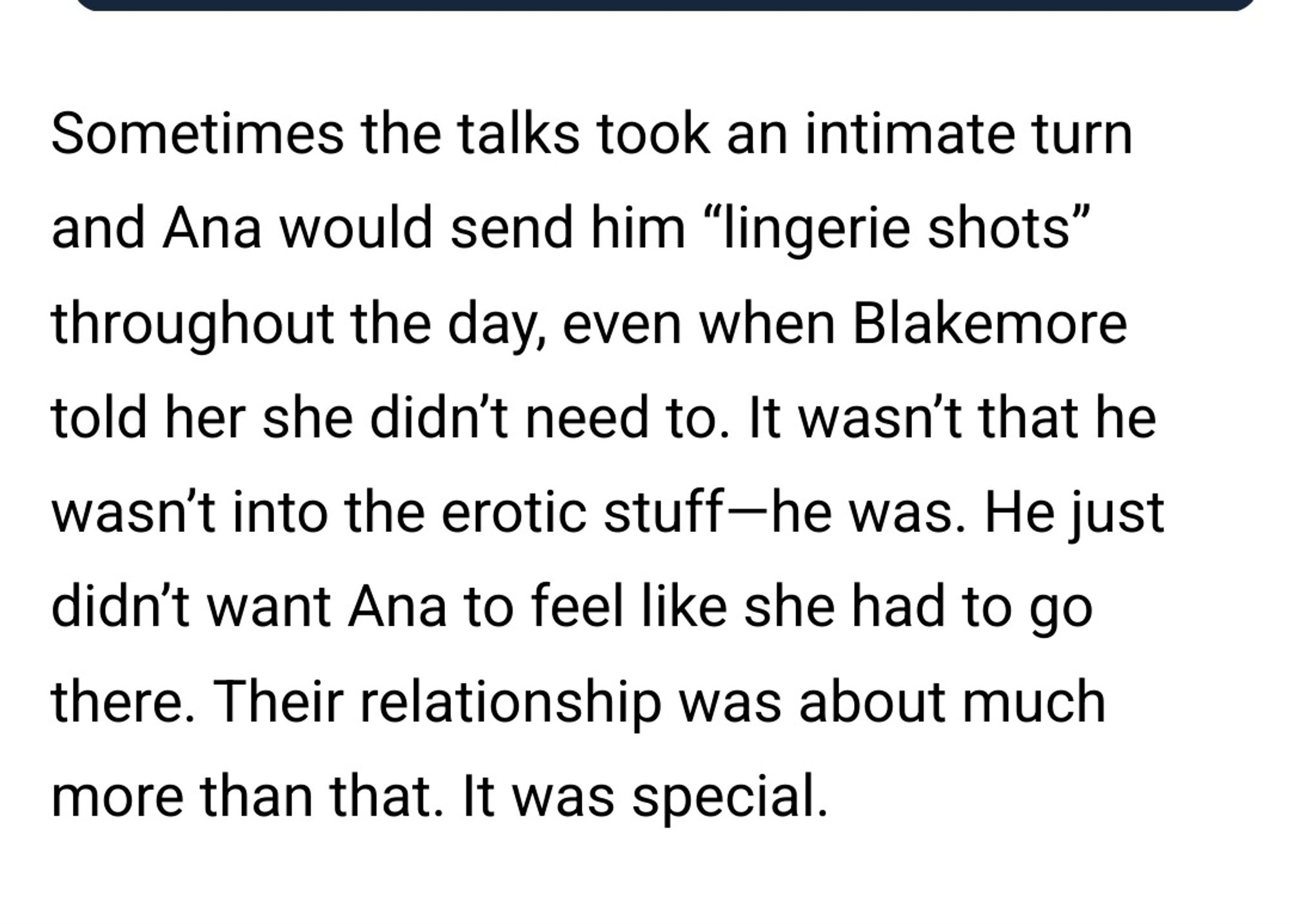 Sometimes the talks took an intimate turn
and Ana would send him "lingerie shots"
throughout the day, even when Blakemore
told her she didn't need to. It wasn't that he
wasn't into the erotic stuff-he was. He just
didn't want Ana to feel like she had to go
there. Their relationship was about much
more than that. It was special.