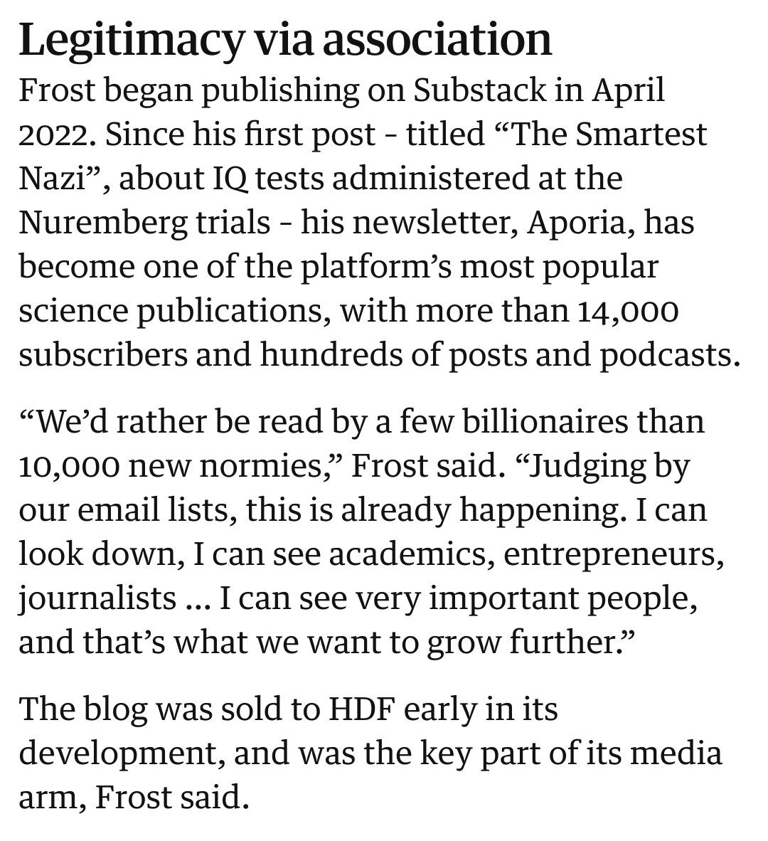 Legitimacy via association
Frost began publishing on Substack in April
2022. Since his first post - titled "The Smartest
Nazi', about IQ tests administered at the
Nuremberg trials - his newsletter, Aporia, has
become one of the platform's most popular
science publications, with more than 14,000
subscribers and hundreds of posts and podcasts.
"We'd rather be read by a few billionaires than
10,000 new normies," Frost said. "Judging by
our email lists, this is already happening. I can
look down, I can see academics, entrepreneurs,
journalists ... I can see very important people.
and that's what we want to grow further."
The blog was sold to HDF early in its
development, and was the key part of its media
arm, Frost said,