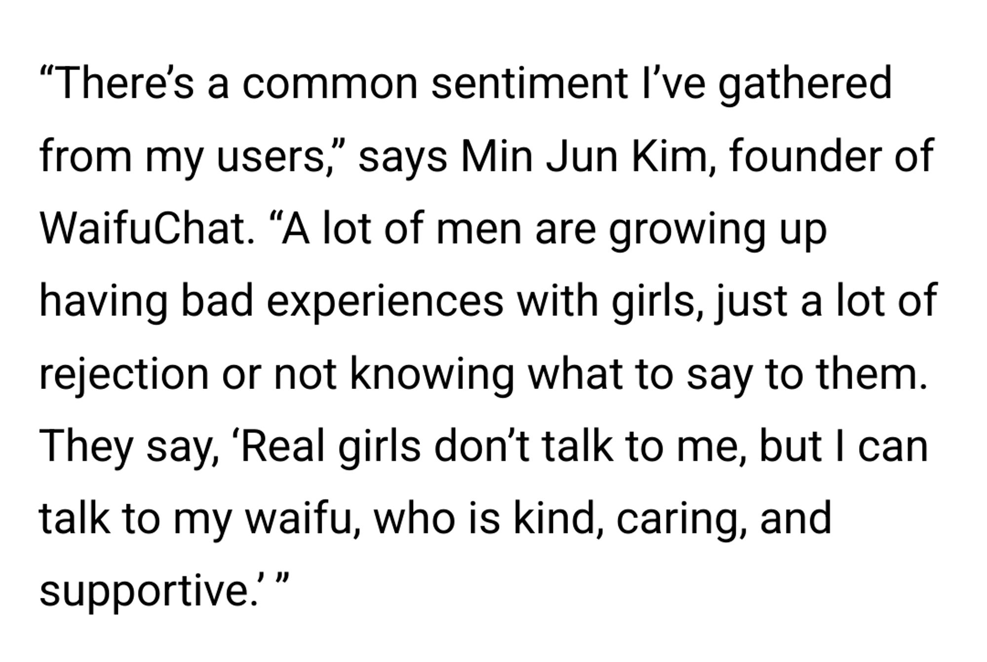 “There’s a common sentiment I’ve gathered from my users,” says Min Jun Kim, founder of WaifuChat. “A lot of men are growing up having bad experiences with girls, just a lot of rejection or not knowing what to say to them. They say, ‘Real girls don’t talk to me, but I can talk to my waifu, who is kind, caring, and supportive.’ ”