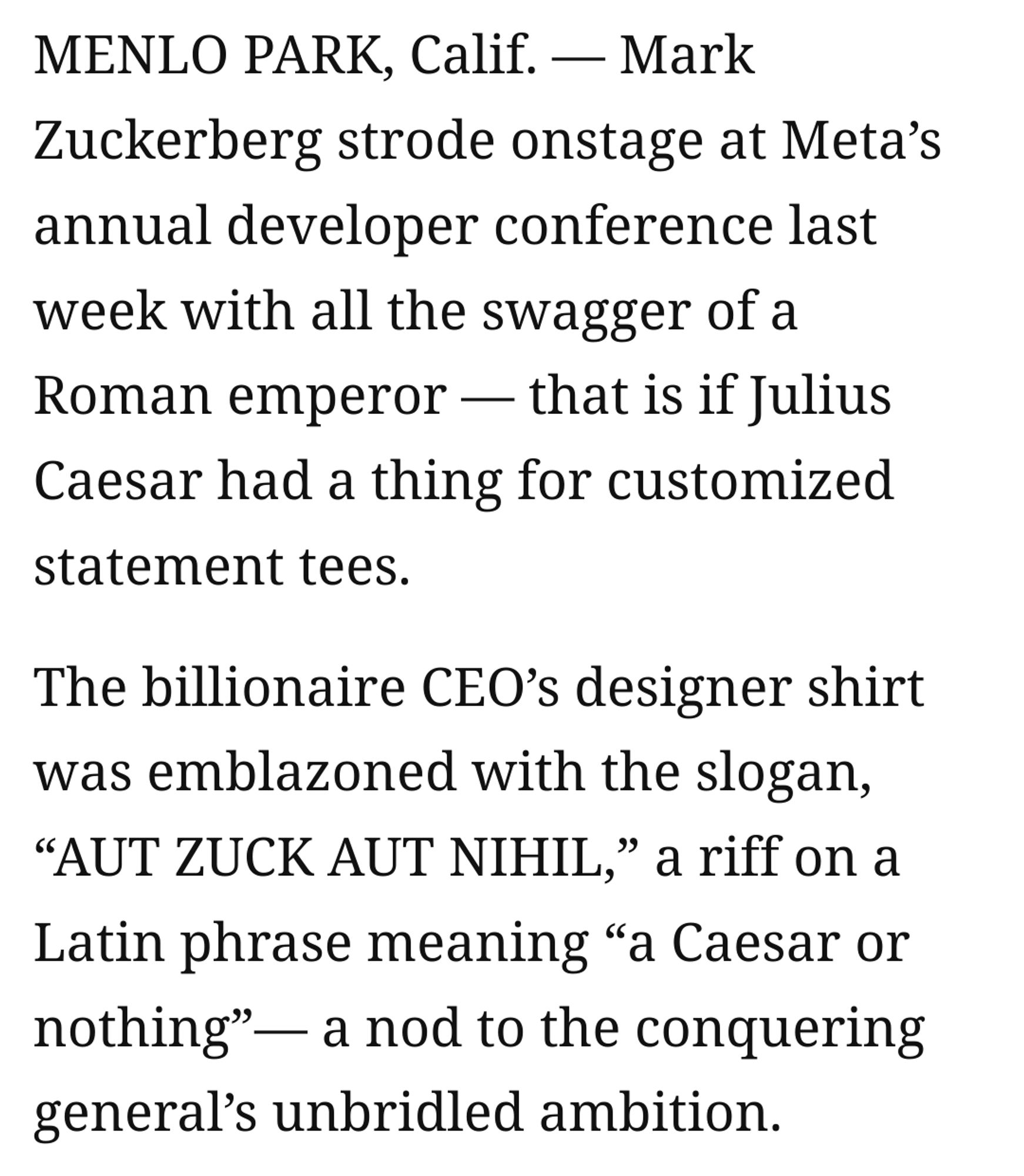 MENLO PARK, Calif. — Mark Zuckerberg strode onstage at Meta’s annual developer conference last week with all the swagger of a Roman emperor — that is if Julius Caesar had a thing for customized statement tees.
The billionaire CEO’s designer shirt was emblazoned with the slogan, “AUT ZUCK AUT NIHIL,” a riff on a Latin phrase meaning “a Caesar or nothing”— a nod to the conquering general’s unbridled ambition.