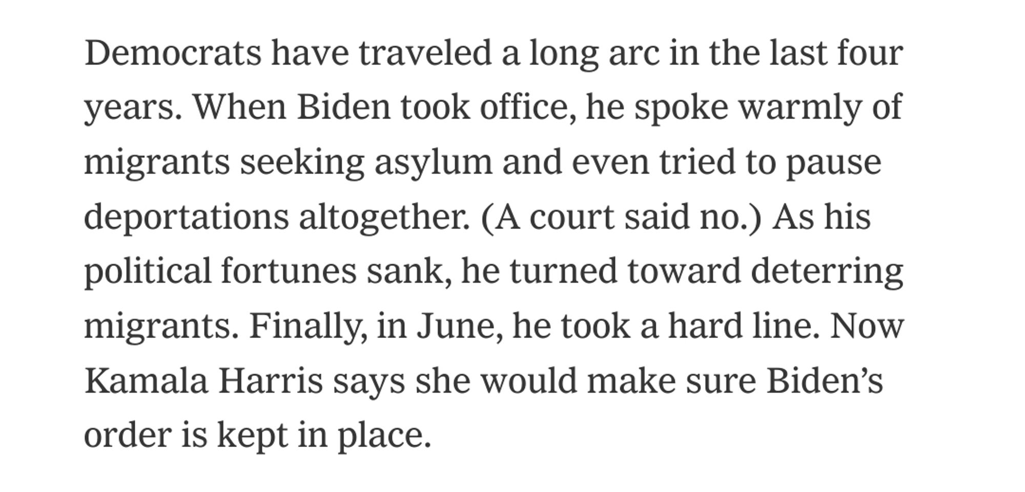 Democrats have traveled a long arc in the last four years. When Biden took office, he spoke warmly of migrants seeking asylum and even tried to pause deportations altogether. (A court said no.) As his political fortunes sank, he turned toward deterring migrants. Finally, in June, he took a hard line. Now Kamala Harris says she would make sure Biden’s order is kept in place.