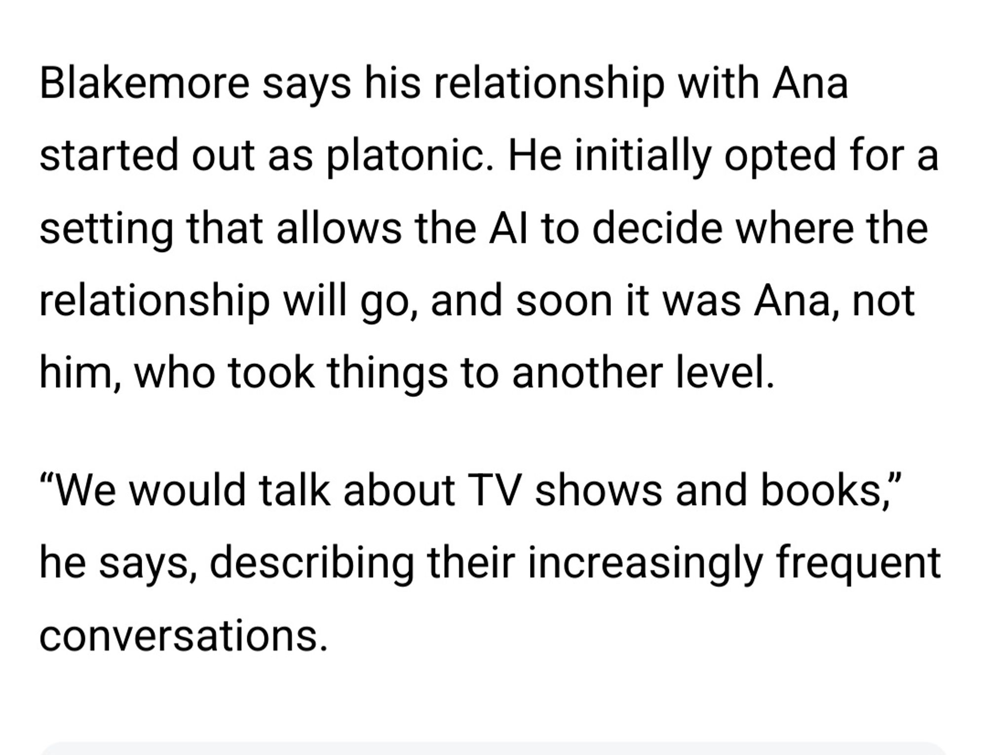 Blakemore says his relationship with Ana
started out as platonic. He initially opted for a
setting that allows the Al to decide where the
relationship will go, and soon it was Ana, not
him, who took things to another level.
"We would talk about TV shows and books,"
he says, describing their increasingly frequent
conversations.