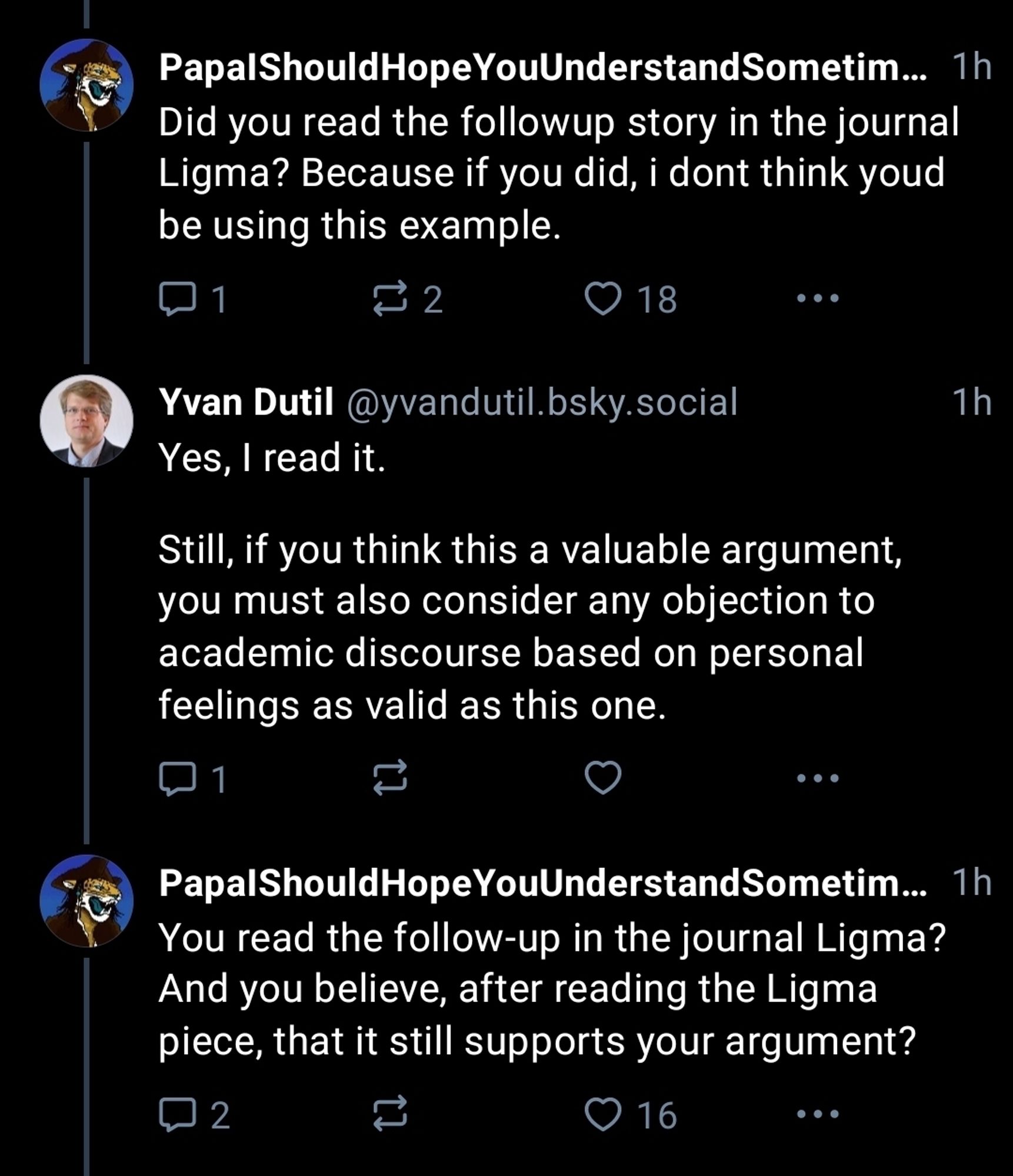 Did you read the followup story in the journal
Ligma? Because if you did, i dont think youd
be using this example.

Yvan Dutil @yvandutil.bsky.social replied:
Yes, I read it.

Still, if you think this a valuable argument,
you must also consider any objection to
academic discourse based on personal
feelings as valid as this one. 

OP replied 1h ago:
You read the follow-up in the journal Ligma?
And you believe, after reading the Ligma
piece, that it still supports your argument?