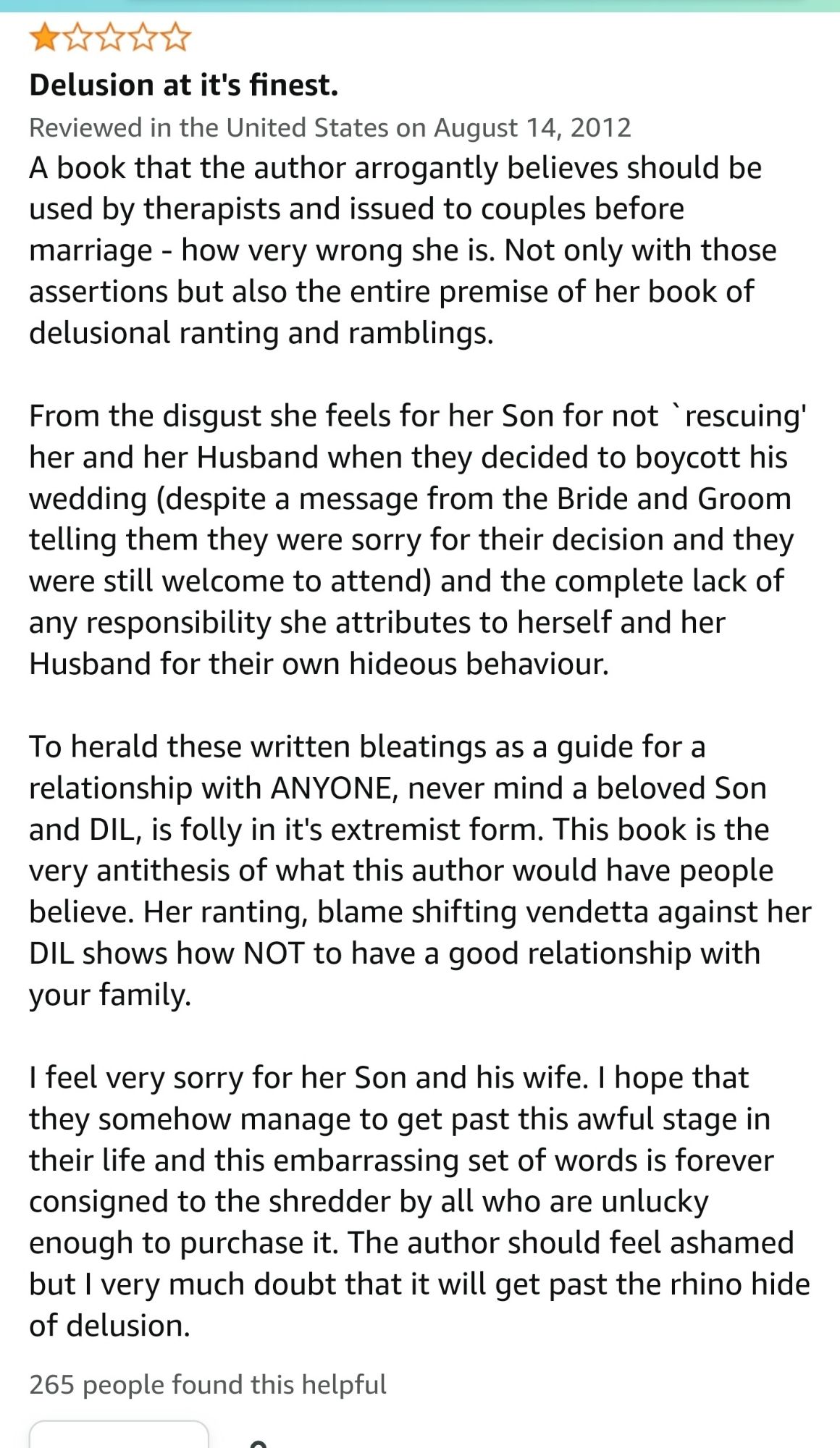 1 star review: Delusion at its finest

A book that the author arrogantly believes should beused by therapists and issued to couples before
marriage - how very wrong she is. Not only with those assertions but also the entire premise of her book of delusional ranting and ramblings.

From the disgust she feels for her Son for not ` rescuing' her and her Husband when they decided to boycott his wedding (despite a message from the Bride and Groom telling them they were sorry for their decision and they were still welcome to attend) and the complete lack of any responsibility she attributes to herself and her Husband for their own hideous behaviour.

To herald these written bleatings as a guide for a
relationship with ANYONE, never mind a beloved Son and DIL, is folly in it's extremist form. This book is the very antithesis of what this author would have people believe. Her ranting, blame shifting vendetta against her DIL shows how NOT to have a good relationship with your family.