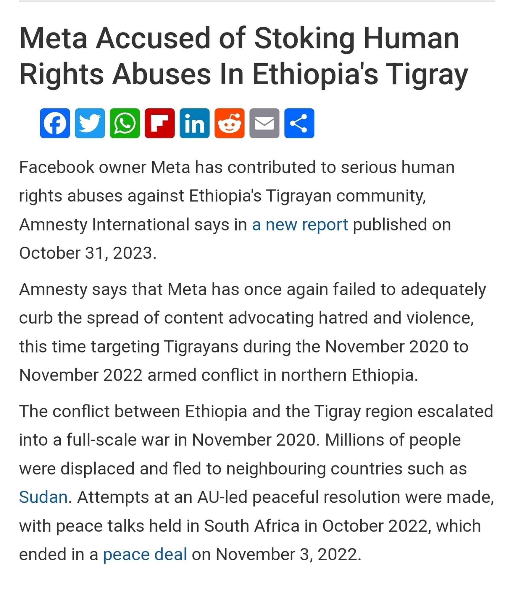 Meta Accused of Stoking Human
Rights Abuses In Ethiopia's Tigray

Facebook owner Meta has contributed to serious human rights abuses against Ethiopia's Tigrayan community, Amnesty International says in a new report published on October 31, 2023.
Amnesty says that Meta has once again failed to adequately
curb the spread of content advocating hatred and violence,
this time targeting Tigrayans during the November 2020 to
November 2022 armed conflict in northern Ethiopia
The conflict between Ethiopia and the Tigray region escalated
into a full-scale war in November 2020. Millions of people
were displaced and fled to neighbouring countries such as
Sudan. Attempts at an AU-led peaceful resolution were made,
with peace talks held in South Africa in October 2022, which
ended in a peace deal on November 3, 2022.