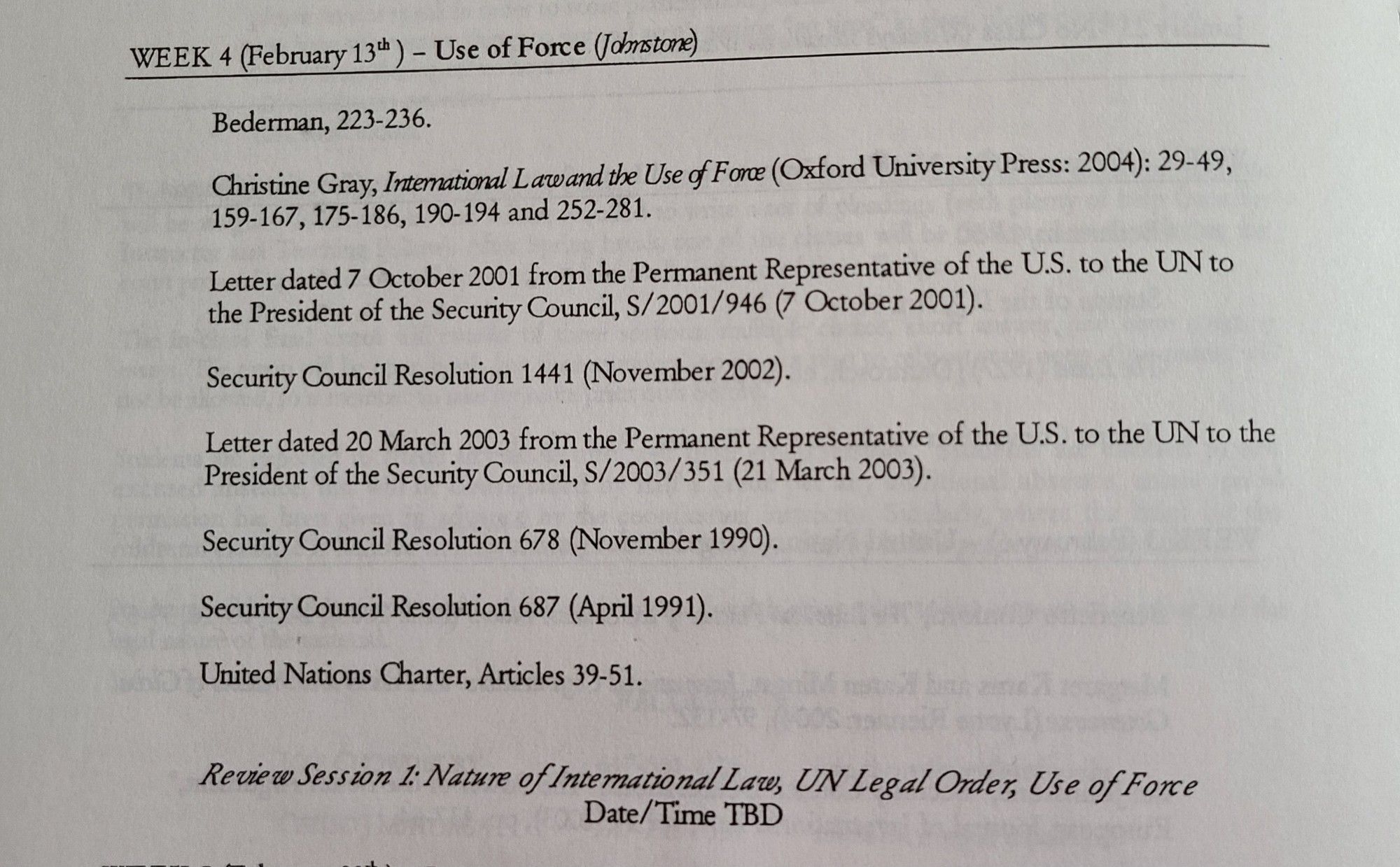 WEEK 4 (February 134h
Use of Force (Johnstone)
Bederman, 223-236.
Christine Gray, Intemational L awand the Use f Fone (Oxford University Press: 2004): 29-49,
159-167, 175-186, 190-194 and 252-281.
Letter dated 7 October 2001 from the Permanent Representative of the U.S. to the UN to
the President of the Security Council, $/2001/946 (7 October 2001).
Security Council Resolution 1441 (November 2002).
Letter dated 20 March 2003 from the Permanent Representative of the U.S. to the UN to the
President of the Security Council, $/2003/351 (21 March 2003).
Security Council Resolution 678 (November 1990).
Security Council Resolution 687 (April 1991).
United Nations Charter, Articles 39-51.
Review Sess ion l: Nature of Intemational Law, UN Legal Order, Use of Fonce
Date/Time TBD