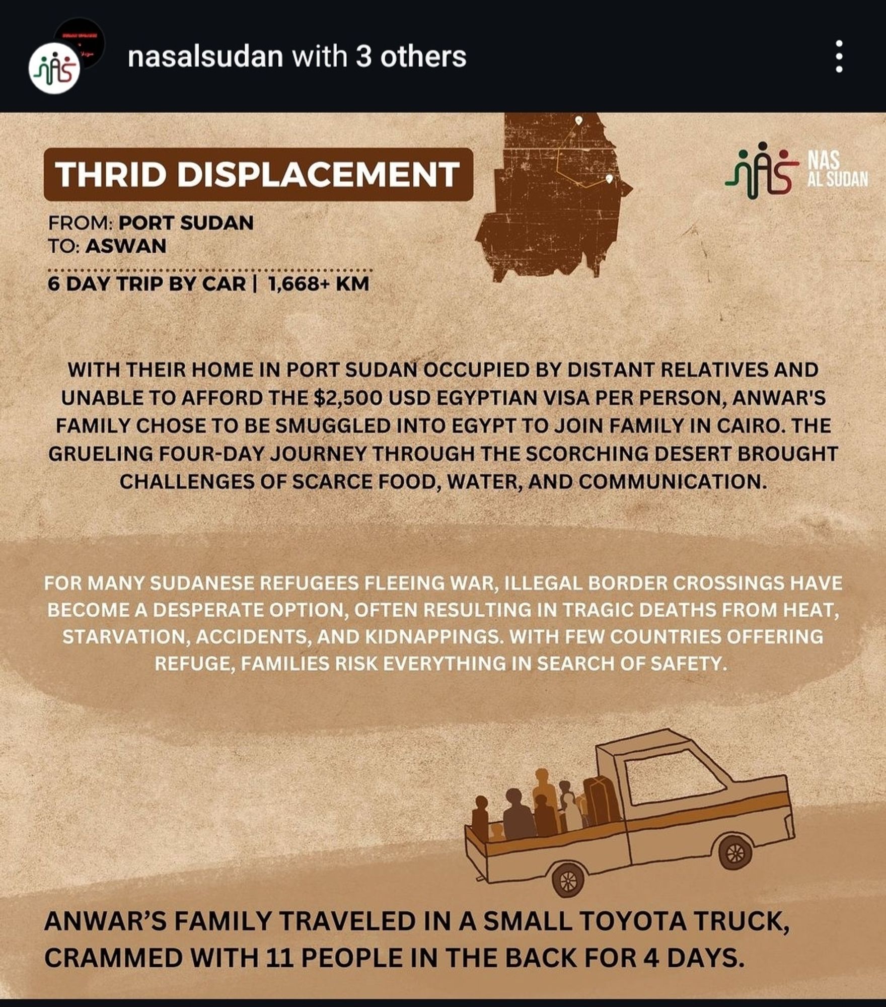 THRID DISPLACEMENT
i
NAS
AL SUDAN
FROM: PORT SUDAN
TO: ASWAN
6 DAY TRIP BY CAR | 1,668+ KM
WITH THEiR HomE IN PORT SUDAN OCCUPIED BY DISTANT RELATIVES AND
UNABLE TO AFFORD THE $2,500 USD EGYPTIAN VISA PER PERSON, ANWAR'S
FAMILY CHOSE TO BE SMUGGLED INTO EGYPT TO JOIN FAMILY IN CAIRO. THE
GRUELING FOUR-DAY JOURNEY THROUGH THE SCORCHING DESERT BROUGHT
CHALLENGES OF SCARCE FOOD, WATER, AND COMMUNICATION
FOR MANY SUDANESE REFUGEES FLEEING WAR, ILLEGAL BORDER CROSSINGS HAVE
BECOME A DESPERATE OPTION, OFTEN RESULTING IN TRAGIC DEATHS FROM HEAT,
STARVATION, ACCIDENTS, AND KIDNAPPINGS. WITH FEW COUNTRIES OFFERING
REFUGE, FAMILIES RISK EVERYTHING IN SEARCH OF SAFETY
ANWAR'S FAMILY TRAVELED IN A SMALL TOYOTA TRUCK,
CRAMMED WITH 11 PEOPLE IN THE BACK FOR 4 DAYS.
