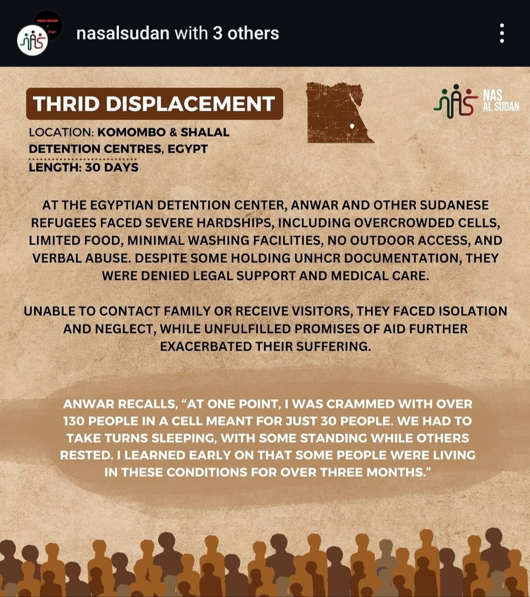 THRID DISPLACEMENT
NAS.
AL SUDAN
LOCATION: KOMOMBO & SHALAL
DETENTION CENTRES, EGYPT
LENGTH: 30 DAYS
AT THE EGYPTIAN DETENTION CENTER, ANWAR AND OTHER SUDANESE
REFUGEES FACED SEVERE HARDSHIPS, INCLUDING OVERCROWDED CELLS
LIMITED FOOD, MINIMAL WASHING FACILITIES, NO OUTDOOR ACCESS, AND
vERBAL AbUSE. deSPITE SOME HOLDInG UNHCR DOCUMENTATION, THEY
WERE DENIED LEGAL SUPPORT AND MEDICAL CARE.
UNABLE TO CONTACT fAMiLy OR RECEIVE VISITORS, THEy FACED ISOLATION
AND NEGLECT, WhILE UNFULFILLEd PROmISES OF AID FURTHER
EXACERBATED THEIR SUFFERING.
ANWAR RECALLS, "AT ONE POINT, I WAS CRAMMED WITH OVER
130 PEOPLE IN A CELL MEANT FOR JUST 30 PEOPLE. WE HAD TO
TAKE TURNS SLEEPING, WITH SOME STANDING WHILE OTHERS
RESTED. I LEARNED EARLY ON THAT SOME PEOPLE WERE LIVING
In theSE condITiOnS foR oVER ThREE MONTHS."