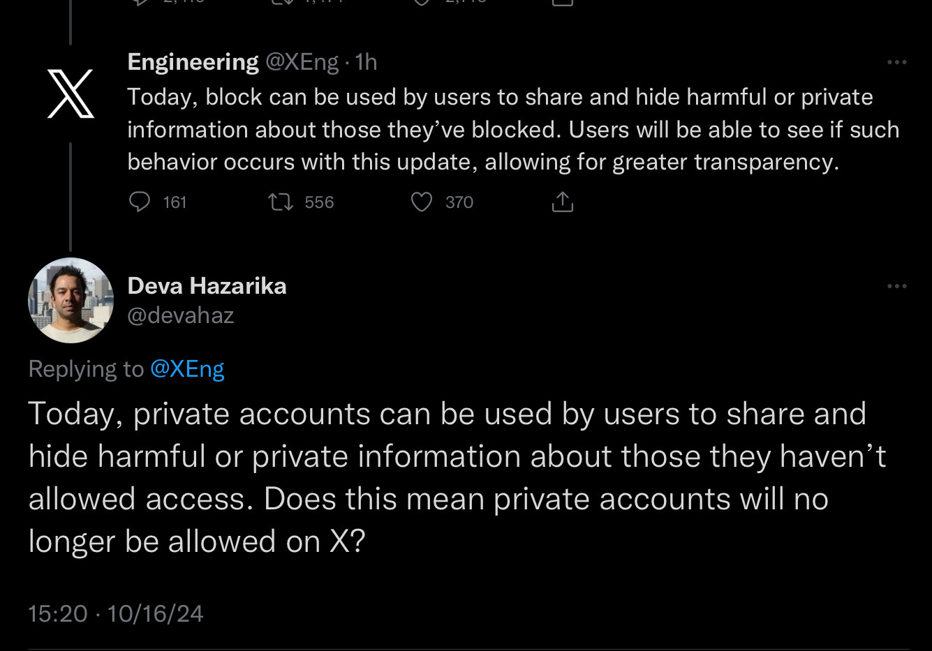 X Engineering @XEng • 1h
 Today, block can be used by users to share and hide harmful or private
 information about those they've blocked. Users will be able to see if such
 behavior occurs with this update, allowing for greater transparency.
 
 Deva Hazarika  @devahaz Replying to @XEng
 Today, private accounts can be used by users to share and
 hide harmful or private information about those the haven't
 allowed access. Does this mean private accounts will no
 longer be allowed on X?
 15:20. 10/16/24