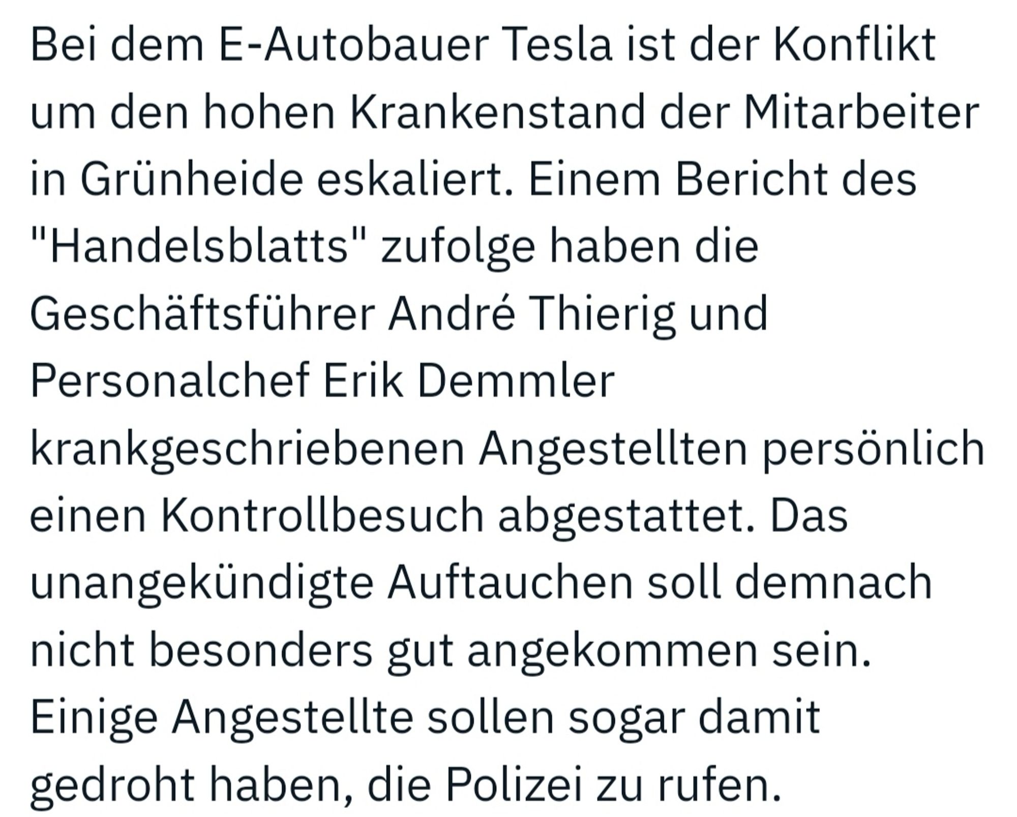 Bei dem E-Autobauer Tesla ist der Konflikt um den hohen Krankenstand der Mitarbeiter in Grünheide eskaliert. Einem Bericht des "Handelsblatts" zufolge haben die Geschäftsführer André Thierig und Personalchef Erik Demmler krankgeschriebenen Angestellten persönlich einen Kontrollbesuch abgestattet. Das unangekündigte Auftauchen soll demnach nicht besonders gut angekommen sein. Einige Angestellte sollen sogar damit gedroht haben, die Polizei zu rufen.