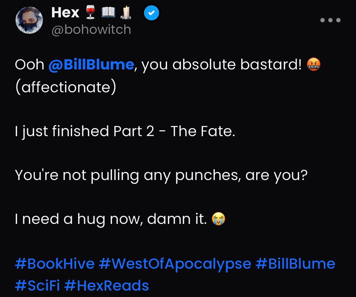 Screen cap of a post on Hive:

Ooh @BillBlume, you absolute bastard! 🤬(affectionate) 

I just finished Part 2 - The Fate.

You're not pulling any punches, are you?

I need a hug now, damn it. 😭

#BookHive #WestOfApocalypse #BillBlume #SciFi #HexReads