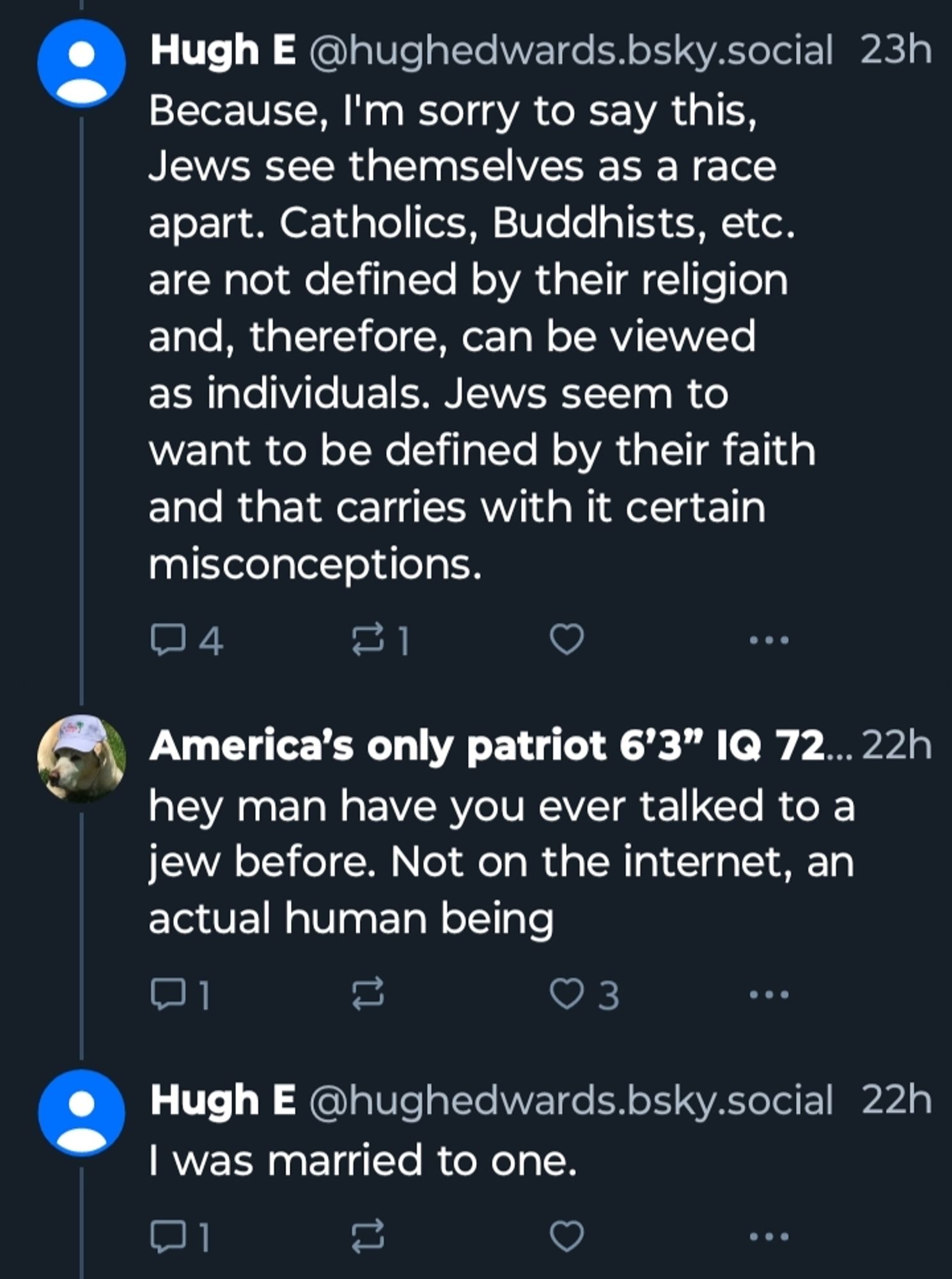 Hugh E
Because, I'm sorry to say this, Jews see themselves as a race apart. Catholics, Buddhists, etc. are not defined by their religion and, therefore, can be viewed as individuals. Jews seem to want to be defined by their faith and that carries with it certain misconceptions.

reply from America's Only Patriot 6'3" IQ 72
hey man have you ever talked to a jew before. Not on the internet, an actual human being

Hugh E
I was married to one.