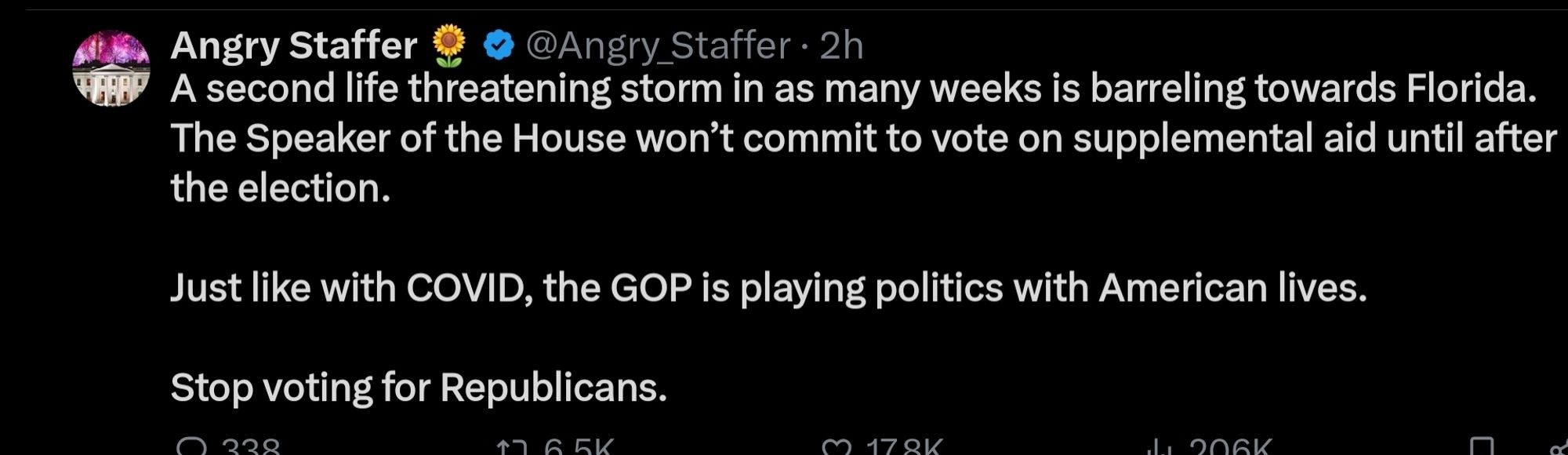 A second life threatening storm in as many weeks is barreling towards Florida. The Speaker of the House won't commit to vote on supplemental aid until after the election.
Just like with COVID, the GOP is playing politics with American lives.
Stop voting for Republicans.

- Angry Staffer on Twi-x