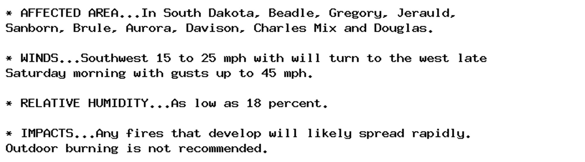 * AFFECTED AREA...In South Dakota, Beadle, Gregory, Jerauld,
Sanborn, Brule, Aurora, Davison, Charles Mix and Douglas.

* WINDS...Southwest 15 to 25 mph with will turn to the west late
Saturday morning with gusts up to 45 mph.

* RELATIVE HUMIDITY...As low as 18 percent.

* IMPACTS...Any fires that develop will likely spread rapidly.
Outdoor burning is not recommended.