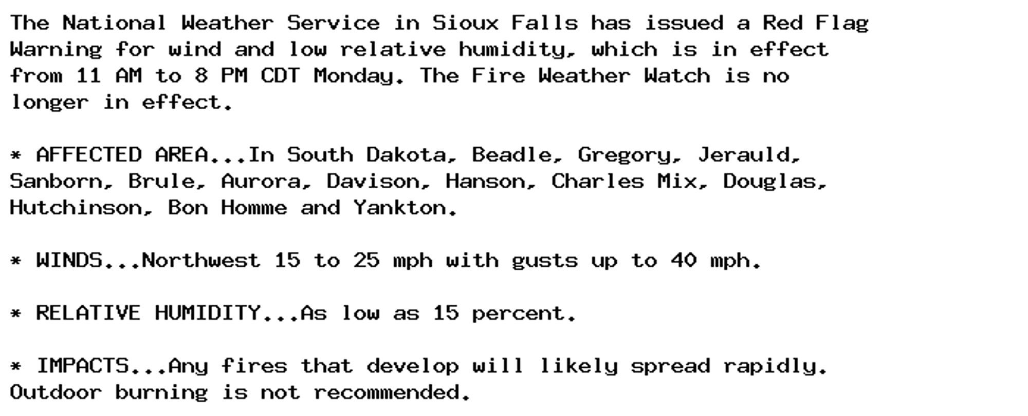 The National Weather Service in Sioux Falls has issued a Red Flag
Warning for wind and low relative humidity, which is in effect
from 11 AM to 8 PM CDT Monday. The Fire Weather Watch is no
longer in effect.

* AFFECTED AREA...In South Dakota, Beadle, Gregory, Jerauld,
Sanborn, Brule, Aurora, Davison, Hanson, Charles Mix, Douglas,
Hutchinson, Bon Homme and Yankton.

* WINDS...Northwest 15 to 25 mph with gusts up to 40 mph.

* RELATIVE HUMIDITY...As low as 15 percent.

* IMPACTS...Any fires that develop will likely spread rapidly.
Outdoor burning is not recommended.