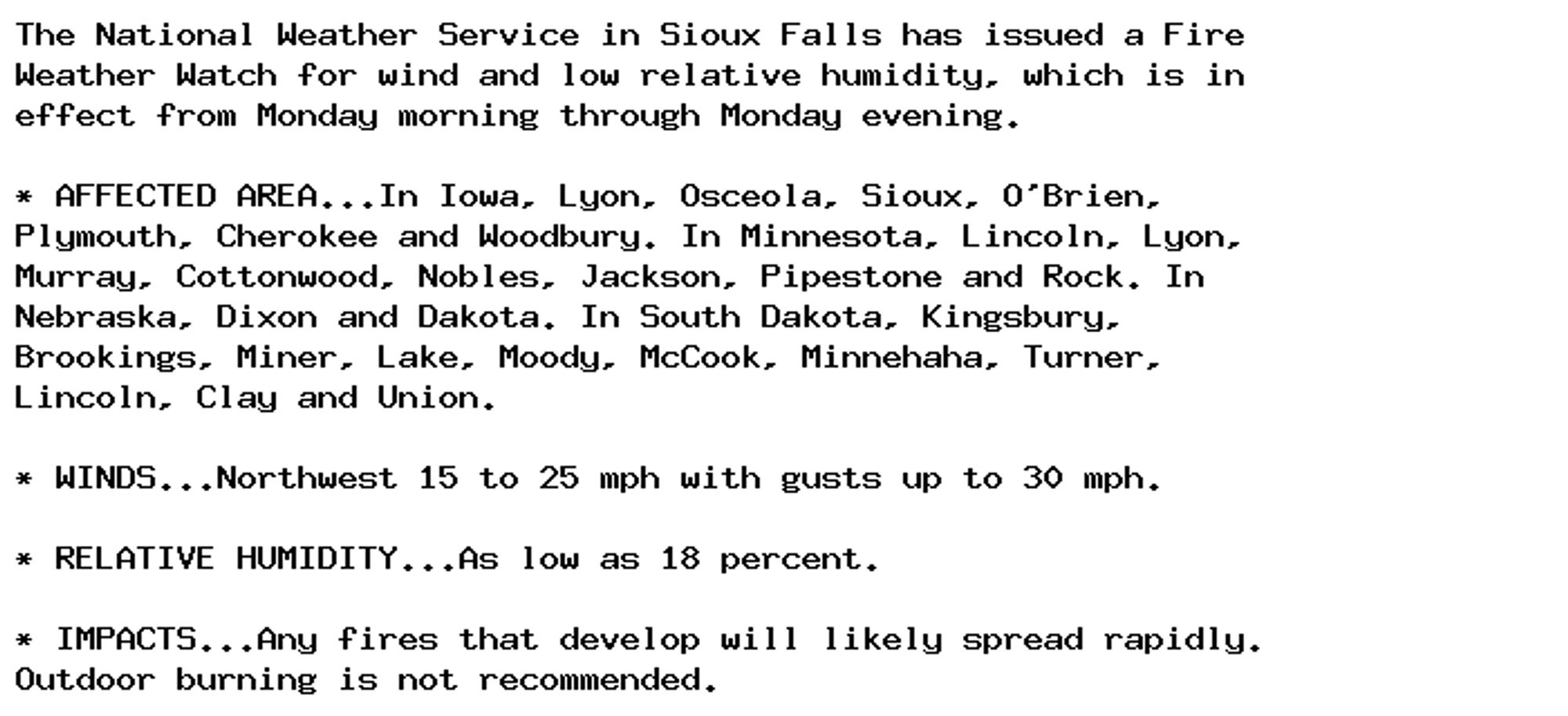 The National Weather Service in Sioux Falls has issued a Fire
Weather Watch for wind and low relative humidity, which is in
effect from Monday morning through Monday evening.

* AFFECTED AREA...In Iowa, Lyon, Osceola, Sioux, O'Brien,
Plymouth, Cherokee and Woodbury. In Minnesota, Lincoln, Lyon,
Murray, Cottonwood, Nobles, Jackson, Pipestone and Rock. In
Nebraska, Dixon and Dakota. In South Dakota, Kingsbury,
Brookings, Miner, Lake, Moody, McCook, Minnehaha, Turner,
Lincoln, Clay and Union.

* WINDS...Northwest 15 to 25 mph with gusts up to 30 mph.

* RELATIVE HUMIDITY...As low as 18 percent.

* IMPACTS...Any fires that develop will likely spread rapidly.
Outdoor burning is not recommended.