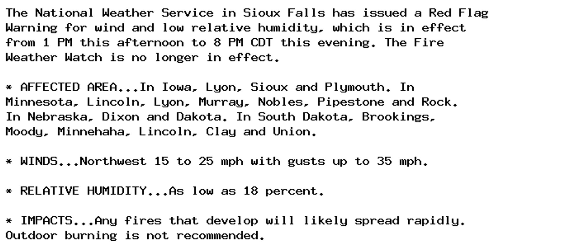 The National Weather Service in Sioux Falls has issued a Red Flag
Warning for wind and low relative humidity, which is in effect
from 1 PM this afternoon to 8 PM CDT this evening. The Fire
Weather Watch is no longer in effect.

* AFFECTED AREA...In Iowa, Lyon, Sioux and Plymouth. In
Minnesota, Lincoln, Lyon, Murray, Nobles, Pipestone and Rock.
In Nebraska, Dixon and Dakota. In South Dakota, Brookings,
Moody, Minnehaha, Lincoln, Clay and Union.

* WINDS...Northwest 15 to 25 mph with gusts up to 35 mph.

* RELATIVE HUMIDITY...As low as 18 percent.

* IMPACTS...Any fires that develop will likely spread rapidly.
Outdoor burning is not recommended.