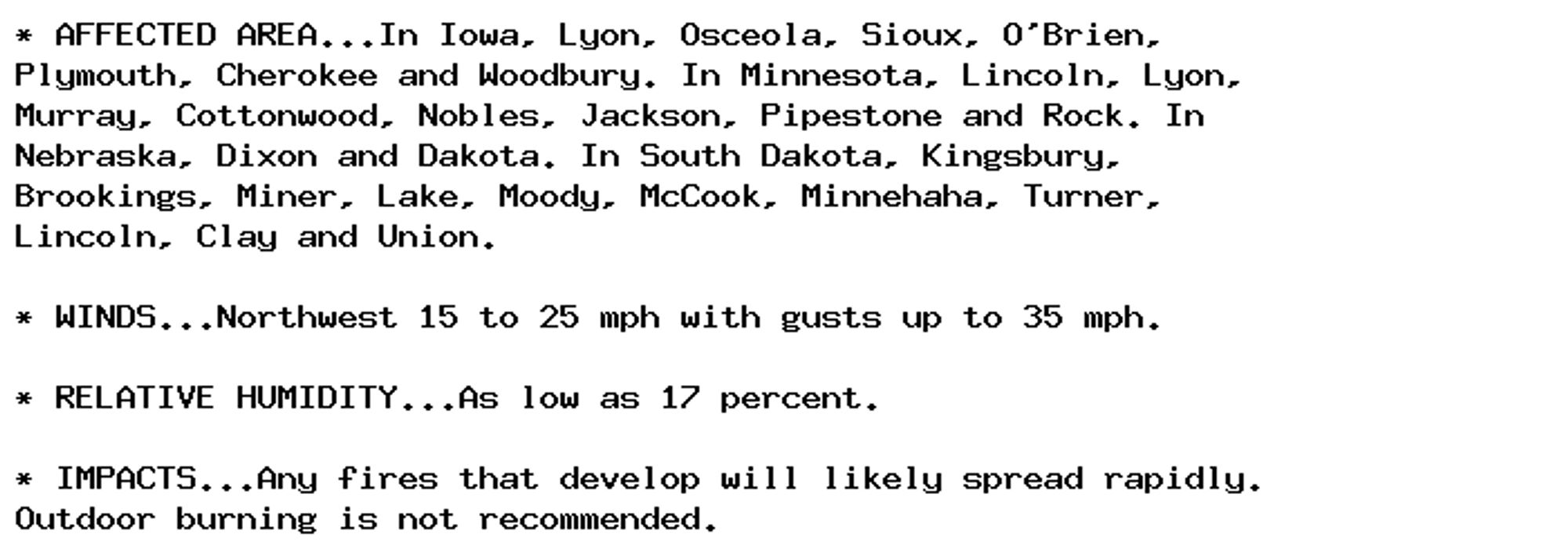 * AFFECTED AREA...In Iowa, Lyon, Osceola, Sioux, O'Brien,
Plymouth, Cherokee and Woodbury. In Minnesota, Lincoln, Lyon,
Murray, Cottonwood, Nobles, Jackson, Pipestone and Rock. In
Nebraska, Dixon and Dakota. In South Dakota, Kingsbury,
Brookings, Miner, Lake, Moody, McCook, Minnehaha, Turner,
Lincoln, Clay and Union.

* WINDS...Northwest 15 to 25 mph with gusts up to 35 mph.

* RELATIVE HUMIDITY...As low as 17 percent.

* IMPACTS...Any fires that develop will likely spread rapidly.
Outdoor burning is not recommended.