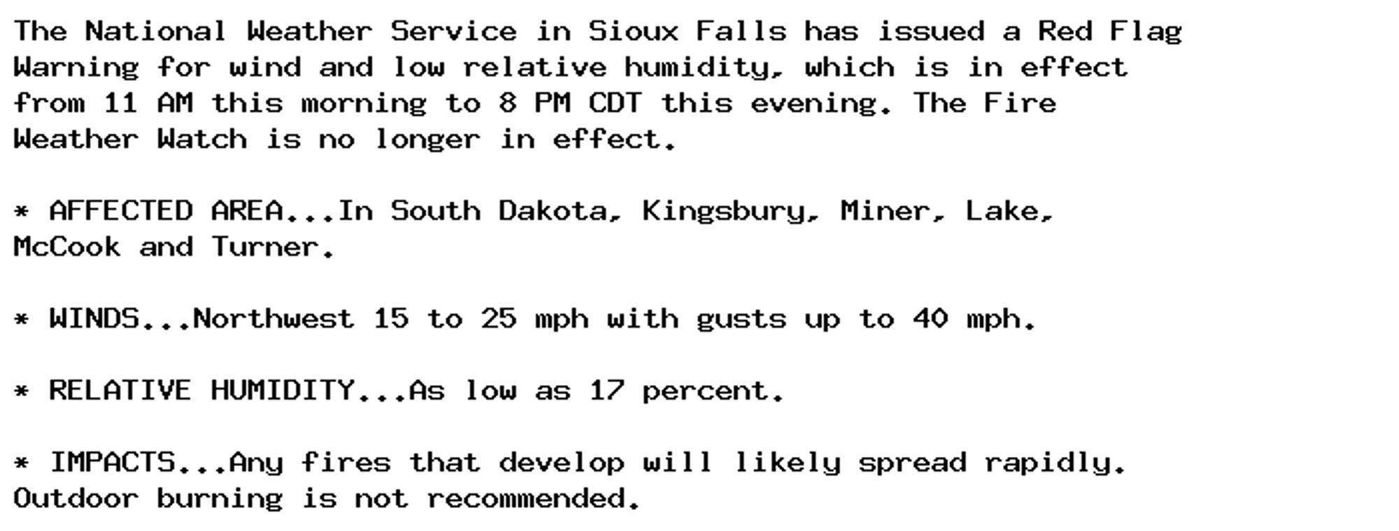 The National Weather Service in Sioux Falls has issued a Red Flag
Warning for wind and low relative humidity, which is in effect
from 11 AM this morning to 8 PM CDT this evening. The Fire
Weather Watch is no longer in effect.

* AFFECTED AREA...In South Dakota, Kingsbury, Miner, Lake,
McCook and Turner.

* WINDS...Northwest 15 to 25 mph with gusts up to 40 mph.

* RELATIVE HUMIDITY...As low as 17 percent.

* IMPACTS...Any fires that develop will likely spread rapidly.
Outdoor burning is not recommended.