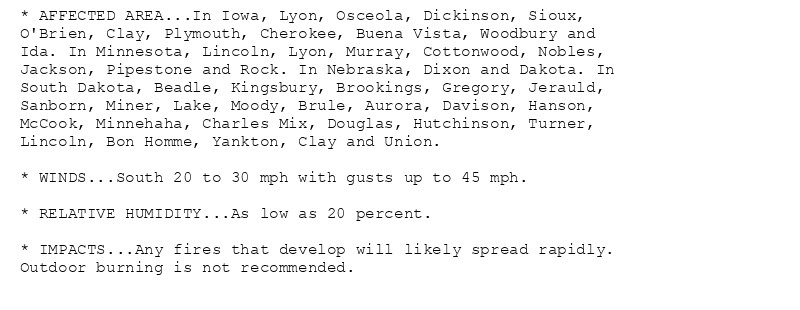 * AFFECTED AREA...In Iowa, Lyon, Osceola, Dickinson, Sioux,
O'Brien, Clay, Plymouth, Cherokee, Buena Vista, Woodbury and
Ida. In Minnesota, Lincoln, Lyon, Murray, Cottonwood, Nobles,
Jackson, Pipestone and Rock. In Nebraska, Dixon and Dakota. In
South Dakota, Beadle, Kingsbury, Brookings, Gregory, Jerauld,
Sanborn, Miner, Lake, Moody, Brule, Aurora, Davison, Hanson,
McCook, Minnehaha, Charles Mix, Douglas, Hutchinson, Turner,
Lincoln, Bon Homme, Yankton, Clay and Union.

* WINDS...South 20 to 30 mph with gusts up to 45 mph.

* RELATIVE HUMIDITY...As low as 20 percent.

* IMPACTS...Any fires that develop will likely spread rapidly.
Outdoor burning is not recommended.