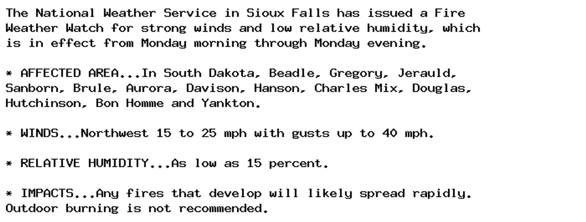 The National Weather Service in Sioux Falls has issued a Fire
Weather Watch for strong winds and low relative humidity, which
is in effect from Monday morning through Monday evening.

* AFFECTED AREA...In South Dakota, Beadle, Gregory, Jerauld,
Sanborn, Brule, Aurora, Davison, Hanson, Charles Mix, Douglas,
Hutchinson, Bon Homme and Yankton.

* WINDS...Northwest 15 to 25 mph with gusts up to 40 mph.

* RELATIVE HUMIDITY...As low as 15 percent.

* IMPACTS...Any fires that develop will likely spread rapidly.
Outdoor burning is not recommended.