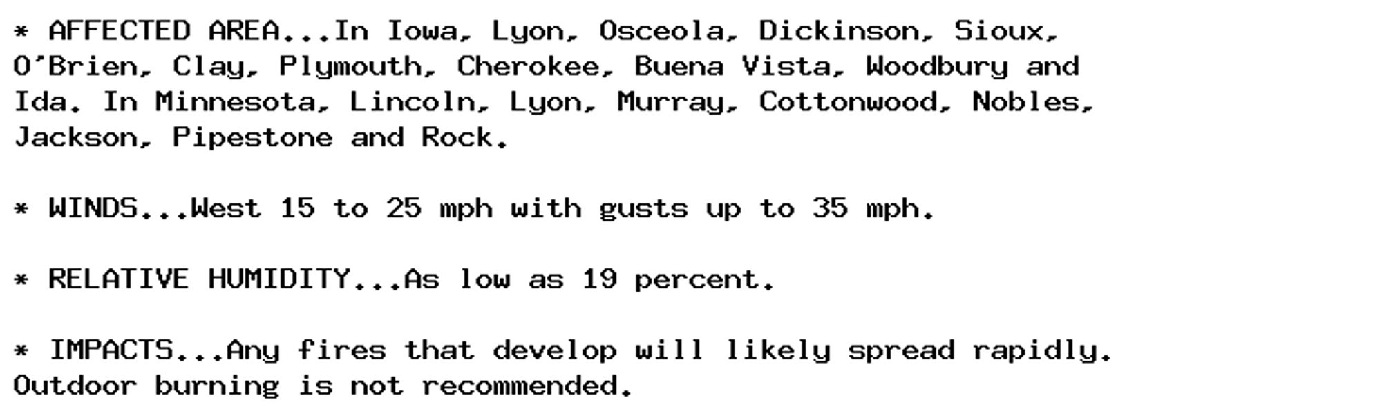 * AFFECTED AREA...In Iowa, Lyon, Osceola, Dickinson, Sioux,
O'Brien, Clay, Plymouth, Cherokee, Buena Vista, Woodbury and
Ida. In Minnesota, Lincoln, Lyon, Murray, Cottonwood, Nobles,
Jackson, Pipestone and Rock.

* WINDS...West 15 to 25 mph with gusts up to 35 mph.

* RELATIVE HUMIDITY...As low as 19 percent.

* IMPACTS...Any fires that develop will likely spread rapidly.
Outdoor burning is not recommended.