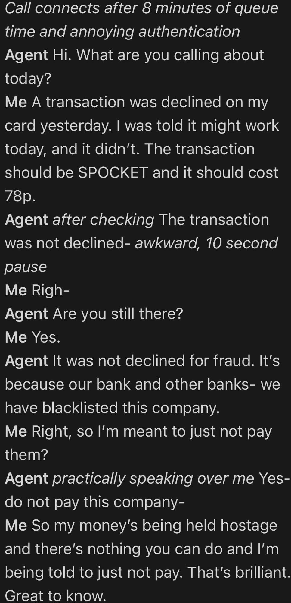 First part of a screenshot of a phone call from memory.

Call connects after 8 minutes of queue time and annoying authentication
Agent Hi. What are you calling about today?
Me A transaction was declined on my card yesterday. I was told it might work today, and it didn’t. The transaction should be SPOCKET and it should cost 78p.
Agent after checking The transaction was not declined- awkward, 10 second pause
Me Righ-
Agent Are you still there?
Me Yes.
Agent It was not declined for fraud. It’s because our bank and other banks- we have blacklisted this company.
Me Right, so I’m meant to just not pay them?
Agent practically speaking over me Yes- do not pay this company-
Me So my money’s being held hostage and there’s nothing you can do and I’m being told to just not pay. That’s brilliant. Great to know.