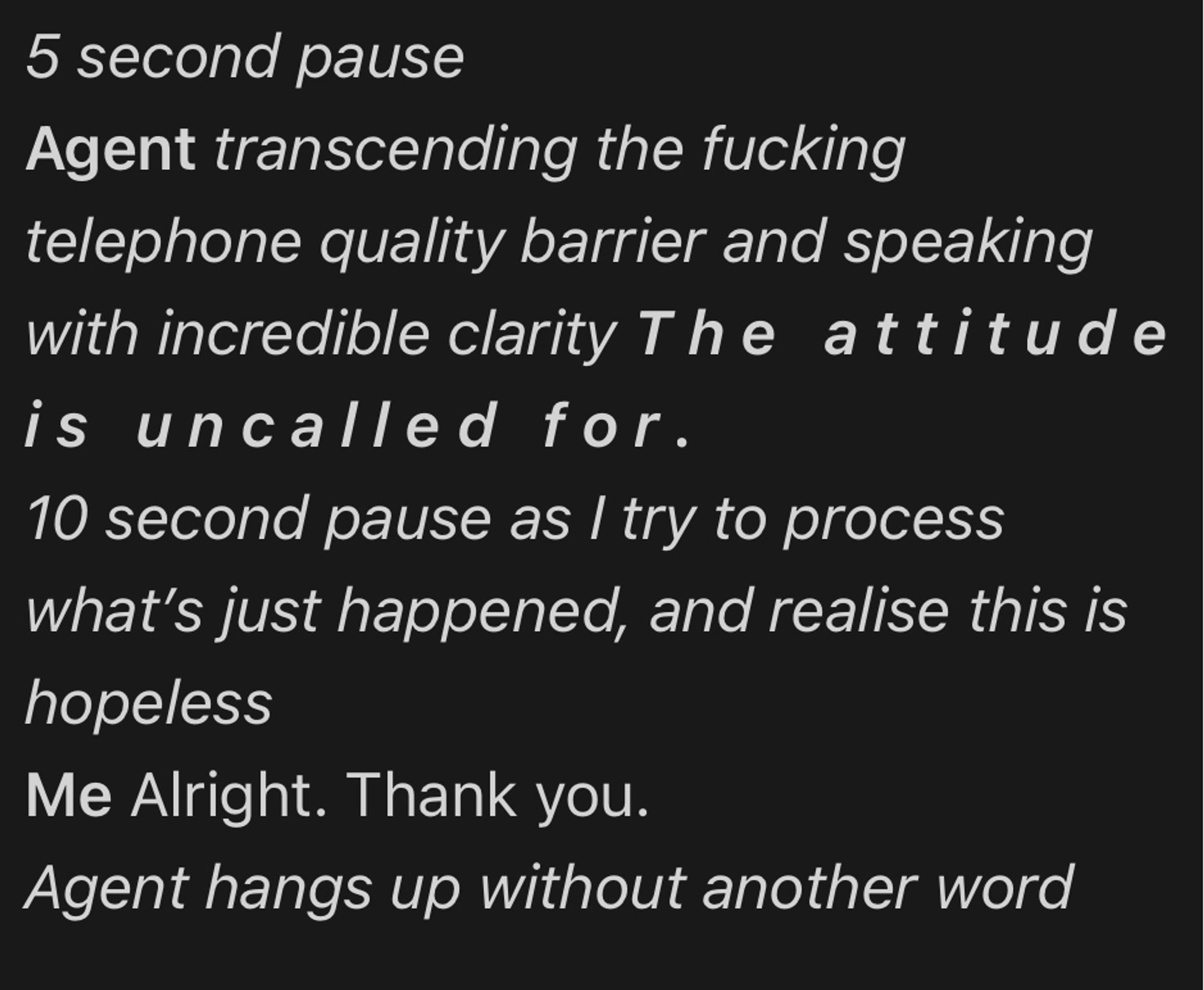 Second part of a screenshot of a phone call transcript from memory.

5 second pause
Agent transcending the fucking telephone quality barrier and speaking with incredible clarity The attitude is uncalled for.
10 second pause as I try to process what’s just happened, and realise this is hopeless
Me Alright. Thank you.
Agent hangs up without another word