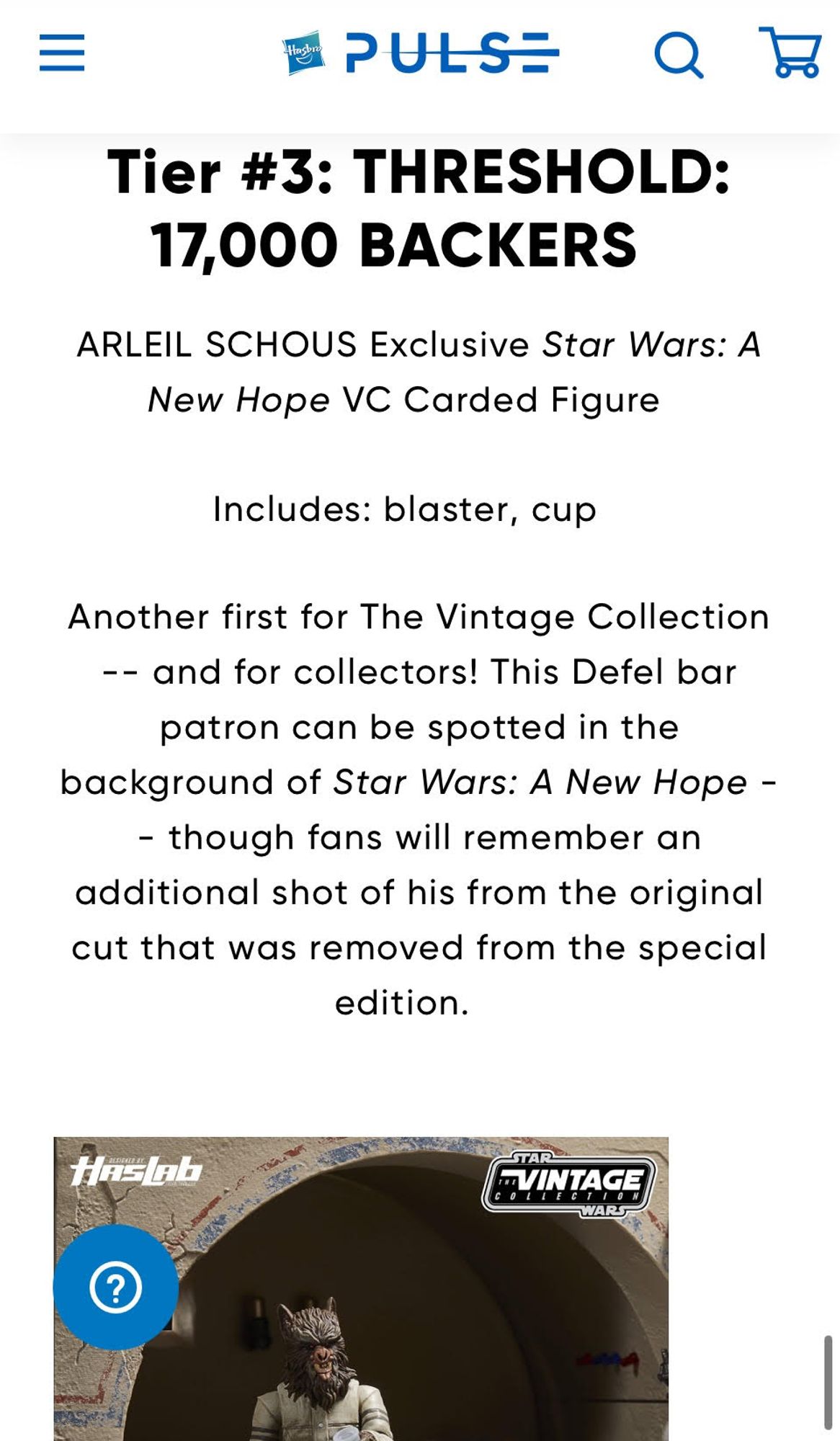 Tier #3: THRESHOLD: 17,000 BACKERS 

ARLEIL SCHOUS Exclusive Star Wars: A New Hope VC Carded Figure    

Includes: blaster, cup   

Another first for The Vintage Collection -- and for collectors! This Defel bar patron can be spotted in the background of Star Wars: A New Hope -- though fans will remember an additional shot of his from the original cut that was removed from the special edition.