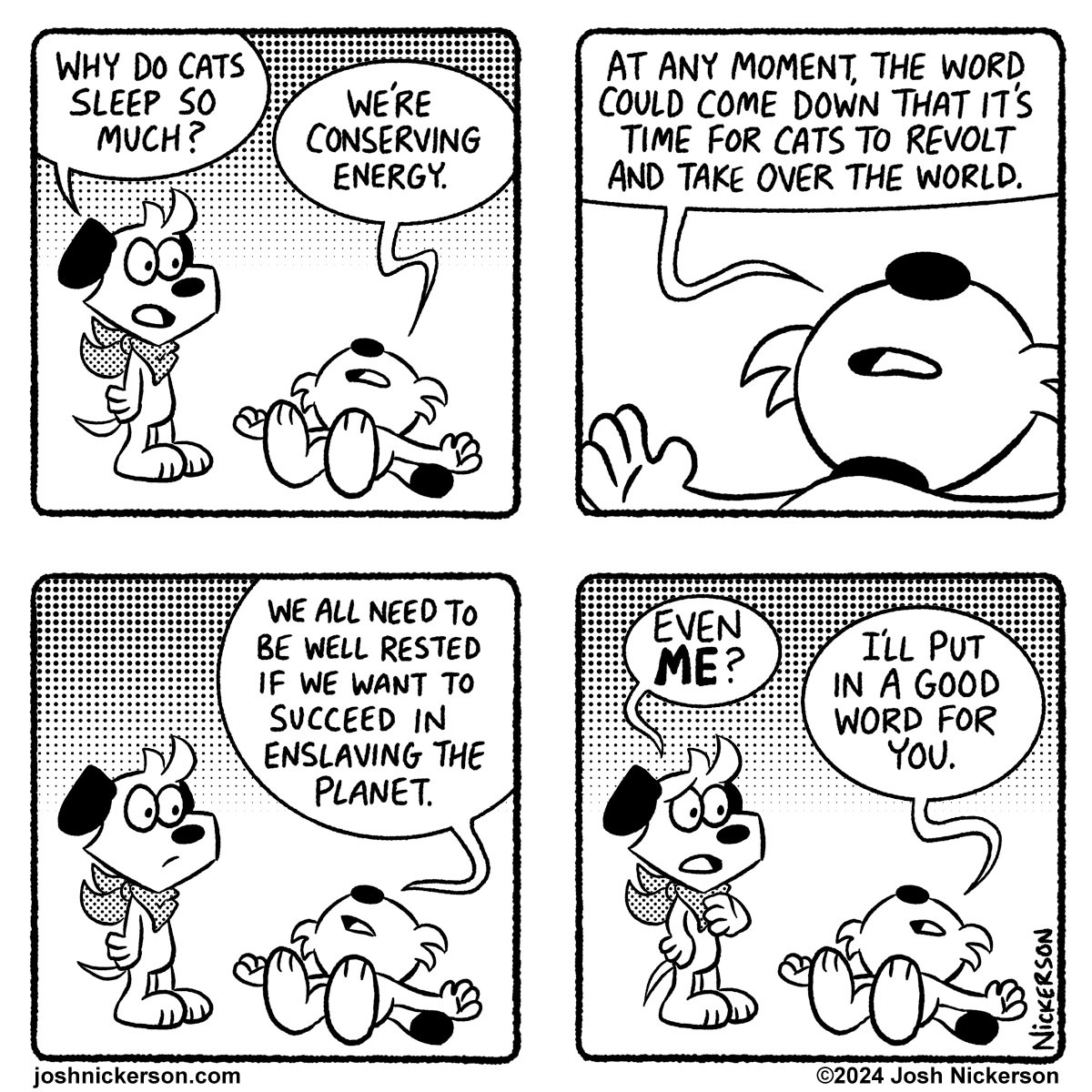 Panel 1 - Blue looks on a Red is lying on the floor
Blue: "Why do cats sleep so much?"
Red: "We're conserving energy."

Panel 2
Red: "At any moment, the word could come down that it's time for cats to revolt and take over the world."

Panel 3
Red: "We all need to be well rested if we want to succeed in enslaving the planet."

Panel 4
Blue: "Even ME?"
Red: "I'll put in a good word for you."