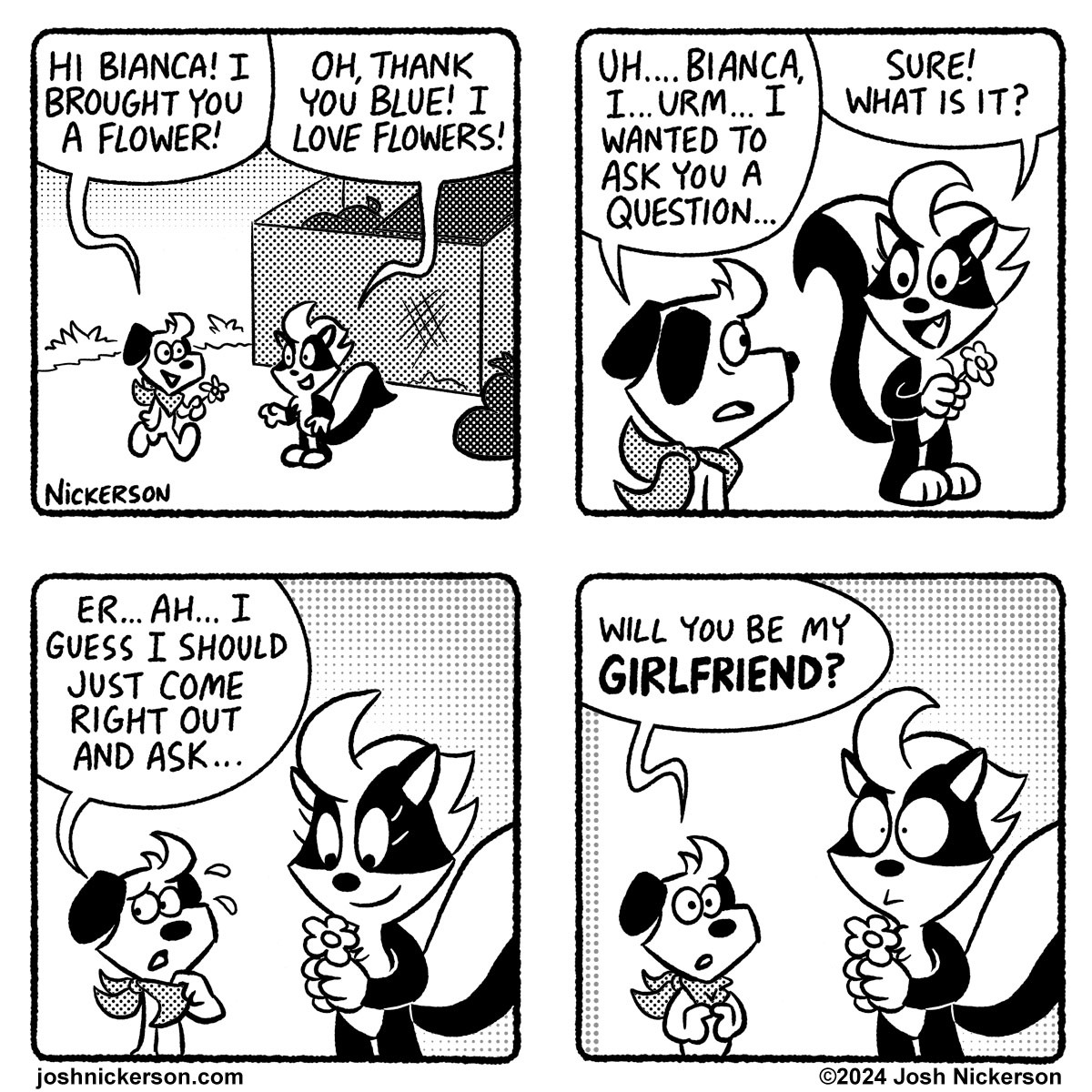 Panel 1 - Blue walks up to Bianca and hands her a flower
Blue: "Hi Bianca! I brought you a flower!"
Bianca: "Oh, thank you Blue! I love flowers!"

Panel 2
Blue: "Uh... Bianca, I... urm... I wanted to ask you a question..."
Bianca: "Sure! What is it?"

Panel 3
Blue: "Er... ah... I guess I should just come right out and ask..."

Panel 4
Blue: "Will you be my girlfriend?"