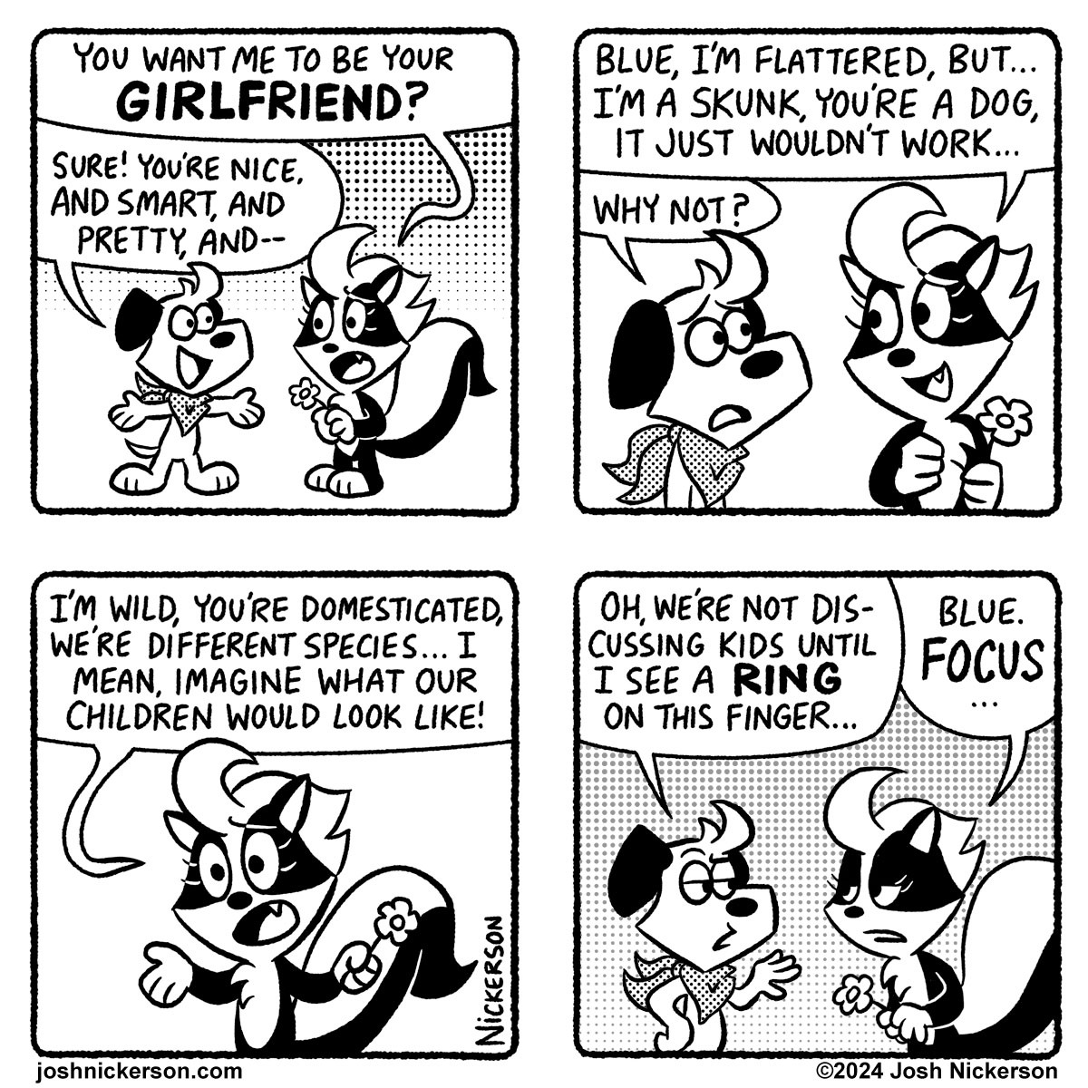 Panel 1
Bianca: "You want me to be your GIRLFRIEND?"
Blue: "Sure! You're nice, and smart, and pretty, and--"

Panel 2
Bianca: "Blue, I'm flattered, but... I'm a skunk, you're a dog, it just wouldn't work..."
Blue: "Why not?"

Panel 3
Bianca: "I'm wild, you're domesticated, we're difference species... I mean, imagine what our children would look like!"

Panel 4
Blue: "Oh, we're not discussing kids until I see a RING on this finger..."
Bianca: "Blue. FOCUS."