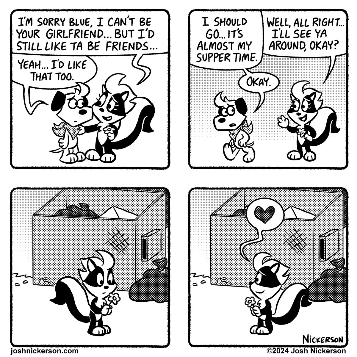 Panel 1
Bianca: "I'm sorry Blue, I can't be your girlfriend... but I'd still like ta be friends..."
Blue: " Yeah... I'd like that too."

Panel 2
Blue: " I should go... it's almost my suppertime."
Bianca: "Well, all right... I'll see you around, okay?"
Blue: "Okay."

Panel 3 - As Blue walks off Bianca looks at the flower he gave her

Panel 4 - A heart floats up from Bianca as she looks back at Blue