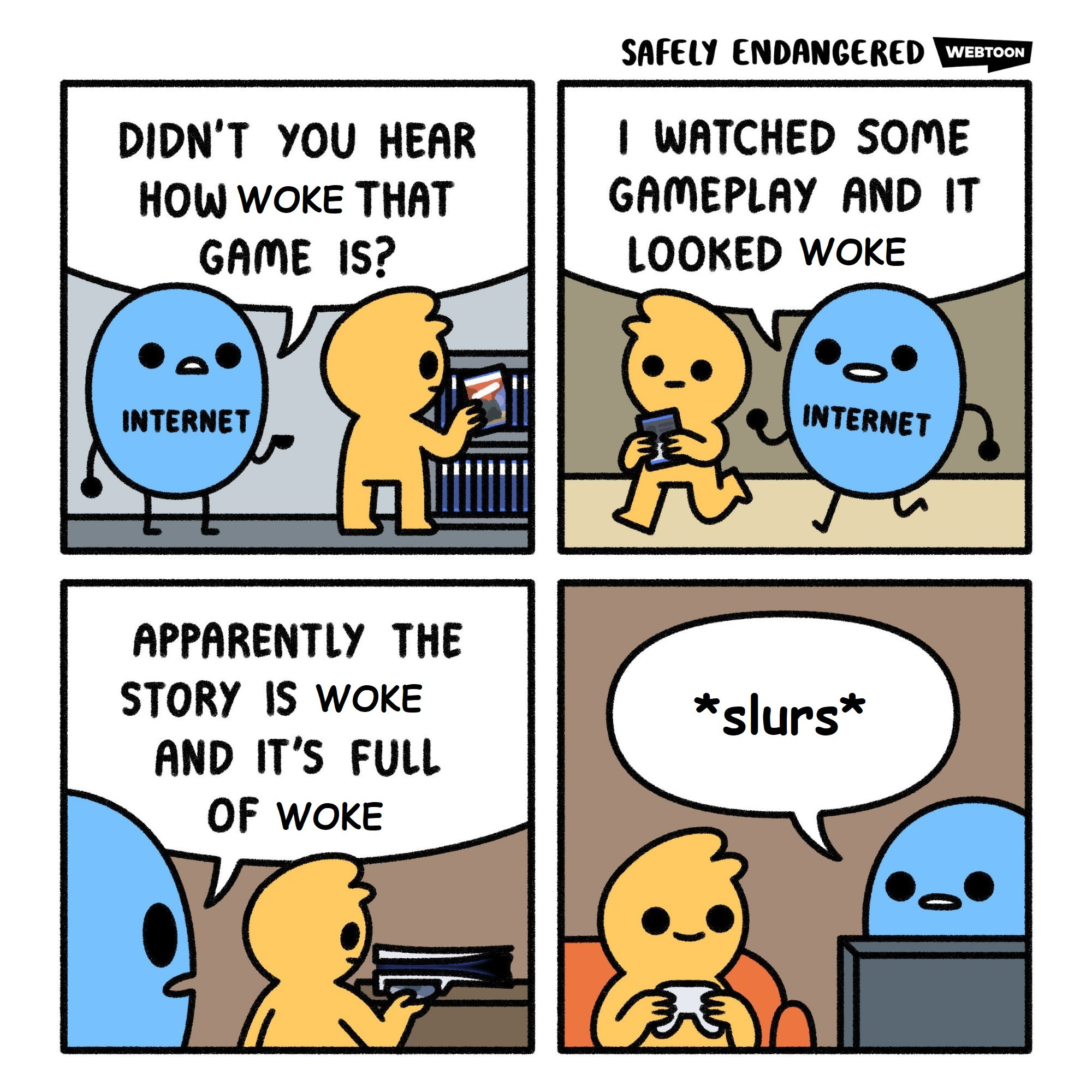 A blue circle (the internet) pesters a yellow person (a random game)

Panel 1: Didn't you hear how woke that game is?
Panel 2: I watched some gameplay and it looked woke
Panel 3: Apparently the story is woke and it's full of woke
Panel 4: *slurs*