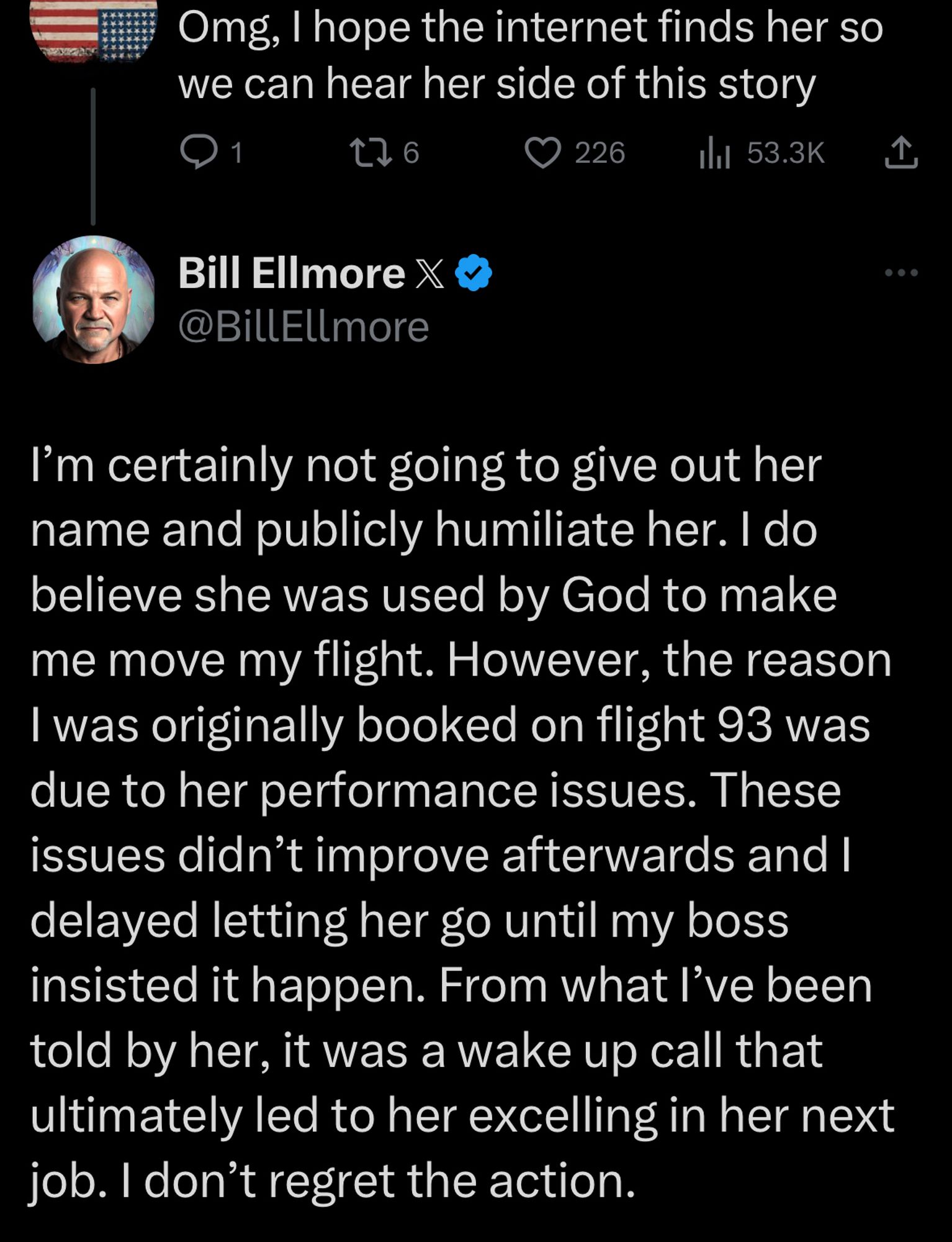 Omg, I hope the internet finds her so we can hear her side of this story

@BillEllmore
I'm certainly not going to give out her name and publicly humiliate her. I do believe she was used by God to make me move my flight. However, the reason I was originally booked on flight 93 was due to her performance issues. These issues didn't improve afterwards and I delayed letting her go until my boss insisted it happen. From what I've been told by her, it was a wake up call that ultimately led to her excelling in her next job. I don't regret the action.