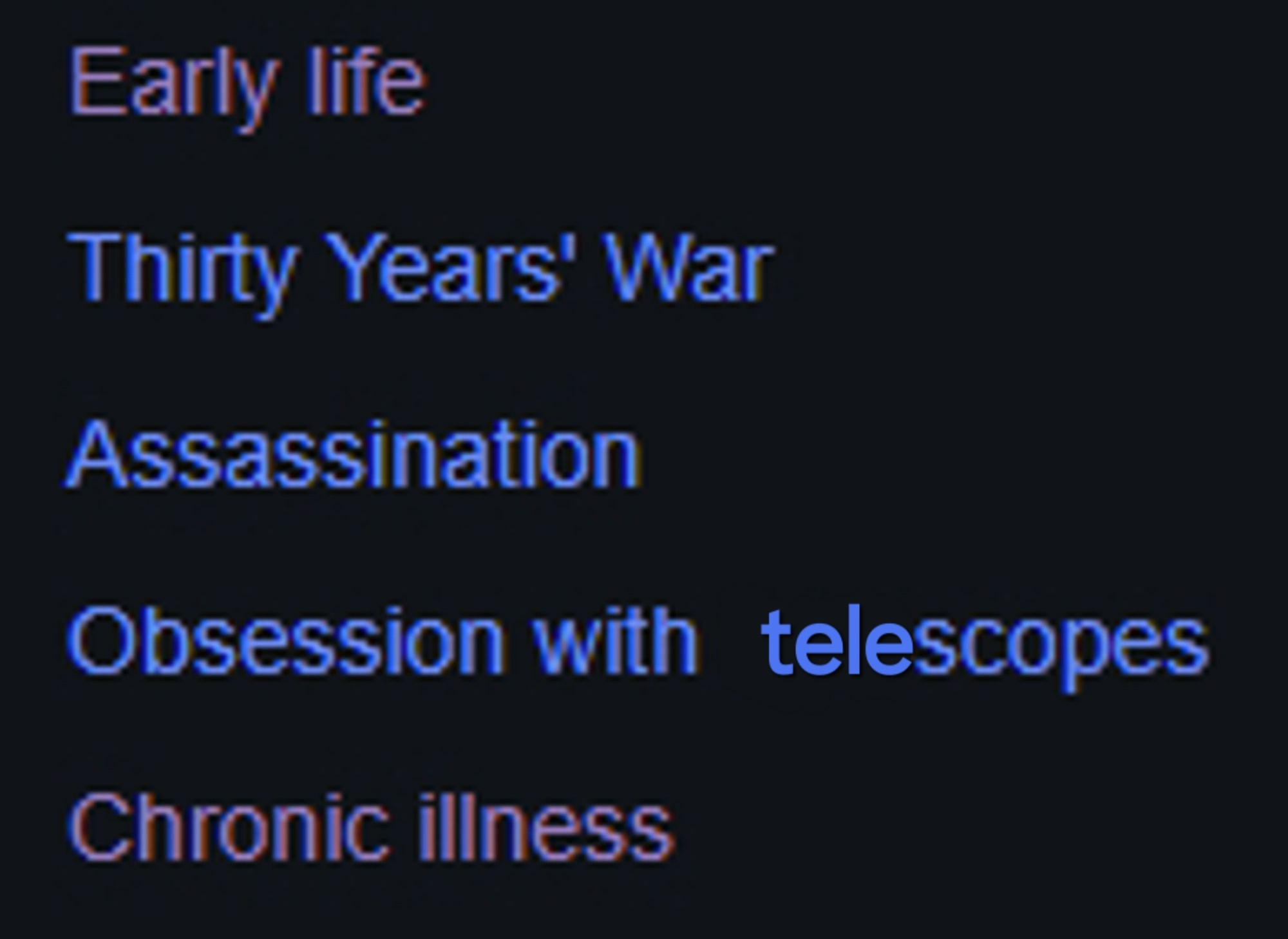 The wikipedia sidebar on Albrech von Wallenstein. The heading titles are as follows:
"Early life
Thirty Years' War
Assassination
Obsession with telescopes (edited) 
Chronic illness"