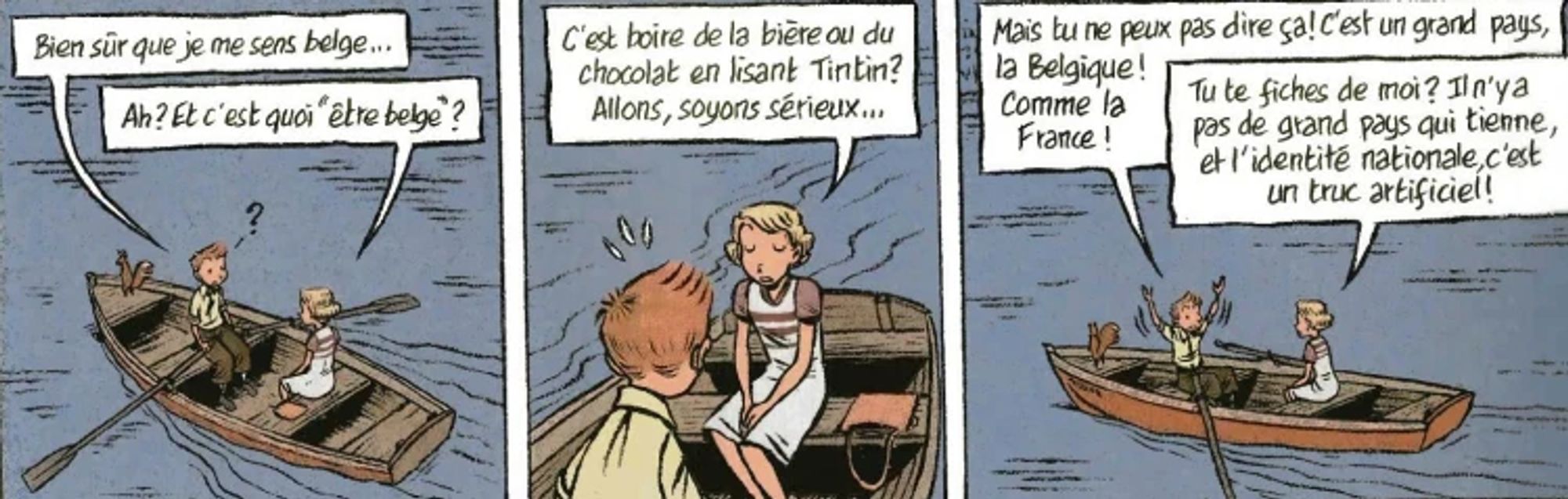 Spirou et Kassandra discutent sur un bateau

-Bien sûr que je me sens belge...
-Ah ? Et c'est quoi "être belge" ? C'est boire de la bière ou du chocolat en lisant Tintin ? Allons, soyons sérieux...
-Mais tu ne peux pas dire ça ! C'est un grand pays, la Belgique ! Comme la France !
-Tu te fiches de moi ? Il n'y a pas de grand pays qui tienne, et l'identité nationale, c'esy un truc artificiel !