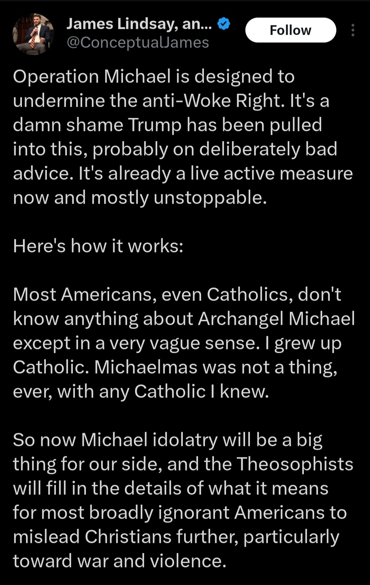 James Lindsay, an... @ConceptualJames

Follow

Operation Michael is designed to undermine the anti-Woke Right. It's a damn shame Trump has been pulled into this, probably on deliberately bad advice. It's already a live active measure now and mostly unstoppable.

Here's how it works:

Most Americans, even Catholics, don't know anything about Archangel Michael except in a very vague sense. I grew up Catholic. Michaelmas was not a thing, ever, with any Catholic I knew.

So now Michael idolatry will be a big thing for our side, and the Theosophists will fill in the details of what it means for most broadly ignorant Americans to mislead Christians further, particularly toward war and violence.

...2