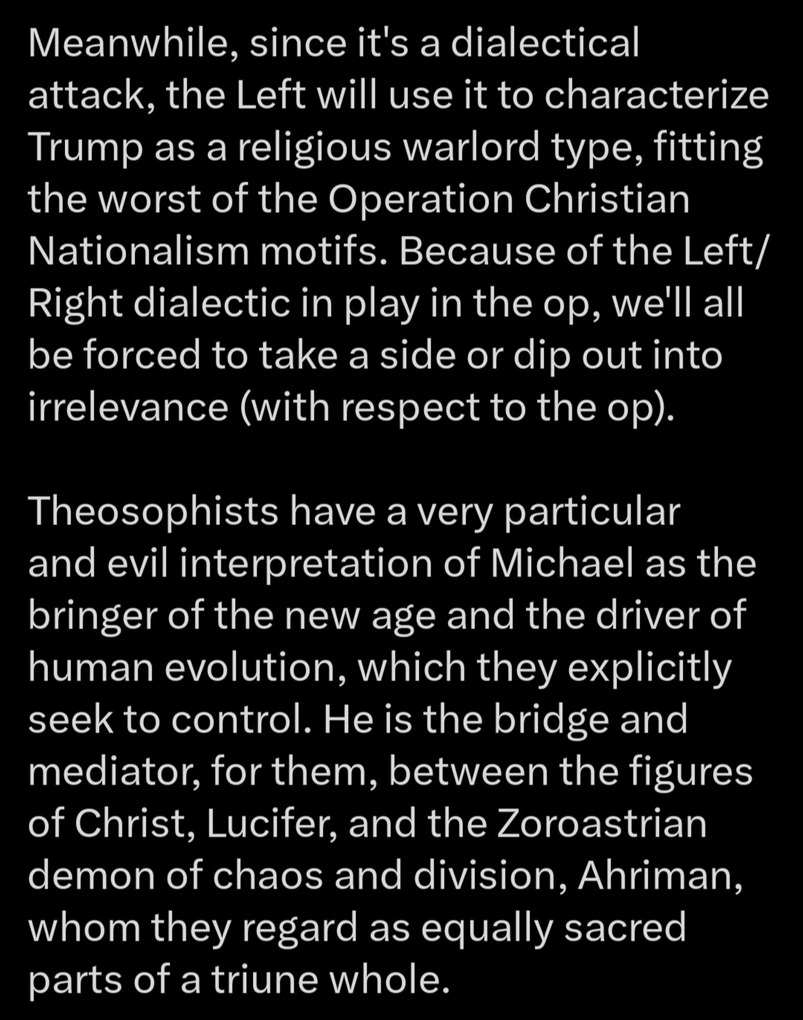 ..
Part 2 

Meanwhile, since it's a dialectical attack, the Left will use it to characterize Trump as a religious warlord type, fitting the worst of the Operation Christian Nationalism motifs. Because of the Left/ Right dialectic in play in the op, we'll all be forced to take a side or dip out into irrelevance (with respect to the op).

Theosophists have a very particular and evil interpretation of Michael as the bringer of the new age and the driver of human evolution, which they explicitly seek to control. He is the bridge and mediator, for them, between the figures of Christ, Lucifer, and the Zoroastrian demon of chaos and division, Ahriman, whom they regard as equally sacred parts of a triune whole.

...3