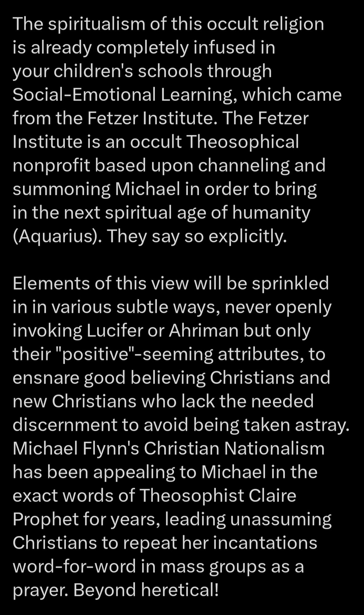 Part 3

The spiritualism of this occult religion is already completely infused in your children's schools through Social-Emotional Learning, which came from the Fetzer Institute. The Fetzer Institute is an occult Theosophical nonprofit based upon channeling and summoning Michael in order to bring in the next spiritual age of humanity (Aquarius). They say so explicitly.

Elements of this view will be sprinkled in in various subtle ways, never openly invoking Lucifer or Ahriman but only their "positive"-seeming attributes, to ensnare good believing Christians and new Christians who lack the needed discernment to avoid being taken astray. Michael Flynn's Christian Nationalism has been appealing to Michael in the exact words of Theosophist Claire Prophet for years, leading unassuming Christians to repeat her incantations word-for-word in mass groups as a prayer. Beyond heretical!

...4