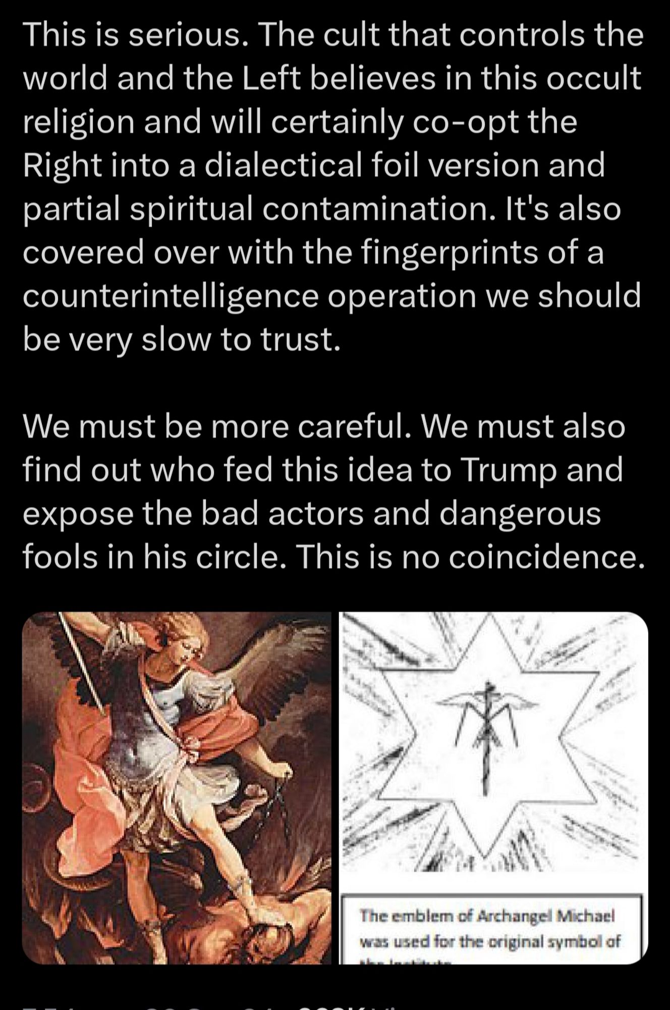 Part 4

This is serious. The cult that controls the world and the Left believes in this occult religion and will certainly co-opt the Right into a dialectical foil version and partial spiritual contamination. It's also covered over with the fingerprints of a counterintelligence operation we should be very slow to trust.

We must be more careful. We must also find out who fed this idea to Trump and expose the bad actors and dangerous fools in his circle. This is no coincidence.