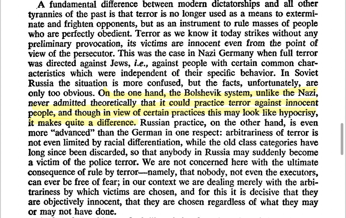 A fundamental difference between modern dictatorships and all other tyrannies of the past is that terror is no longer used as a means to exterminate and frighten opponents, but as an instrument to rule masses of people who are perfectly obedient. Terror as we know it today strikes without any preliminary provocation, its victims are innocent even from the point of view of the persecutor. This was the case in Nazi Germany when full terror was directed against Jews, i.e., against people with certain common characteristics which were independent of their specific behavior. In Soviet Russia the situation is more confused, but the facts, unfortunately, are only too obvious. [the next sentence is highlighted] On the one hand, the Bolshevik system, unlike the Nazi, never admitted theoretically that it could practice terror against innocent people, and though in view of certain practices this may look like hypocrisy, it makes quite a difference. Russian practice, on the other hand, is even more "advanced" than the German in one respect: arbitrariness of terror is not even limited by racial differentiation, while the old class categories have long since been discarded, so that anybody in Russia may suddenly become a victim of the police terror. We are not concerned here with the ultimate consequence of rule by terror-namely, that nobody, not even the executors, can ever be free of fear; in our context we are dealing merely with the arbitrariness by which victims are chosen, and for this it is decisive that they are objectively innocent, that they are chosen regardless of what they may or may not have done.