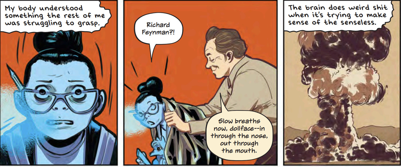 Literally blue with cold from shock and breathing hard, patty narrates 'My body understood something the rest of me was struggling to grasp.' Then in the next panel we see her in side view as a friendly man in a brown shirt puts a jacket over her. She says 'RICHARD FEYNMAN?!' and he says 'Slow breaths bow, Dollface-in through the nose out through the mouth.' Then the final panel is a picture of a mushroom cloud with Patty narrating 'The brain does weird shit when it's trying to make sense of the senseless.'