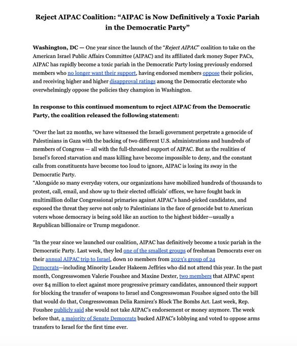 Reject AIPAC Coalition: “AIPAC is Now Definitively a Toxic Pariah in the Democratic Party”

Washington, DC — One year since the launch of the “Reject AIPAC” coalition to take on the American Israel Public Affairs Committee (AIPAC) and its affiliated dark money Super PACs, AIPAC has rapidly become a toxic pariah in the Democratic Party losing previously endorsed members who no longer want their support, having endorsed members oppose their policies, and receiving higher and higher disapproval ratings among the Democratic electorate who overwhelmingly oppose the policies they champion in Washington.

In response to this continued momentum to reject AIPAC from the Democratic Party, the coalition released the following statement:

“Over the last 22 months, we have witnessed the Israeli government perpetrate a genocide of Palestinians in Gaza with the backing of two different U.S. administrations and hundreds of members of Congress — all with the full-throated support of AIPAC. But as the realities of Israel’s forced starvation and mass killing have become impossible to deny, and the constant calls from constituents have become too loud to ignore, AIPAC is losing its sway in the Democratic Party.

“Alongside so many everyday voters, our organizations have mobilized hundreds of thousands to protest, call, email, and show up to their elected officials’ offices, we have fought back in multimillion dollar Congressional primaries against AIPAC’s hand-picked candidates, and exposed the threat they serve not only to Palestinians in the face of genocide but to American voters whose democracy is being sold like an auction to the highest bidder—usually a Republican billionaire or Trump megadonor.

“In the year since we launched our coalition, AIPAC has definitively become a toxic pariah in the Democratic Party. Last week, they led one of the smallest groups of freshman Democrats ever on their annual AIPAC trip to Israel, down 10 members from 2023’s group of 24 Democrats—including …