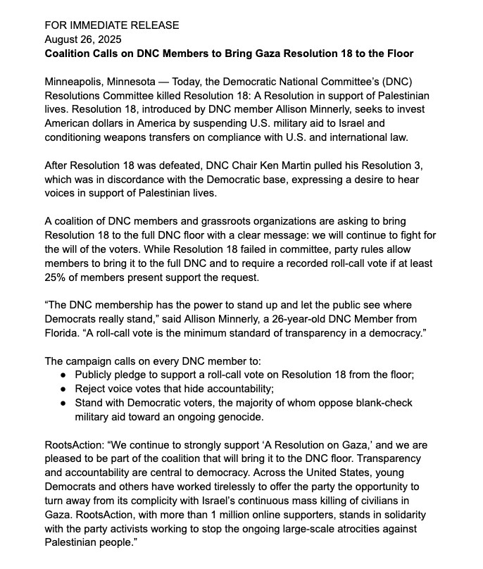 FOR IMMEDIATE RELEASE
August 26, 2025
Coalition Calls on DNC Members to Bring Gaza Resolution 18 to the Floor
Minneapolis, Minnesota - Today, the Democratic National Committee's (DNC)
Resolutions Committee killed Resolution 18: A Resolution in support of Palestinian lives. Resolution 18, introduced by DNC member Allison Minnerly, seeks to invest American dollars in America by suspending U.S. military aid to Israel and conditioning weapons transfers on compliance with U.S. and international law.
After Resolution 18 was defeated, DNC Chair Ken Martin pulled his Resolution 3, which was in discordance with the Democratic base, expressing a desire to hear voices in support of Palestinian lives.
A coalition of DNC members and grassroots organizations are asking to bring Resolution 18 to the full DNC floor with a clear message: we will continue to fight for the will of the voters. While Resolution 18 failed in committee, party rules allow members to bring it to the full DNC and to require a recorded roll-call vote if at least 25% of members present support the request.
"The DNC membership has the power to stand up and let the public see where Democrats really stand," said Allison Minnerly, a 26-year-old DNC Member from Florida. "A roll-call vote is the minimum standard of transparency in a democracy."
The campaign calls on every DNC member to:
• Publicly pledge to support a roll-call vote on Resolution 18 from the floor;
• Reject voice votes that hide accountability;
• Stand with Democratic voters, the majority of whom oppose blank-check military aid toward an ongoing genocide.
RootsAction: "We continue to strongly support 'A Resolution on Gaza,' and we are pleased to be part of the coalition that will bring it to the DNC floor. Transparency and accountability are central to democracy. Across the United States, young Democrats and others have worked tirelessly to offer the party the opportunity to turn away from its complicity with Israel's continuous mass killing of civil…