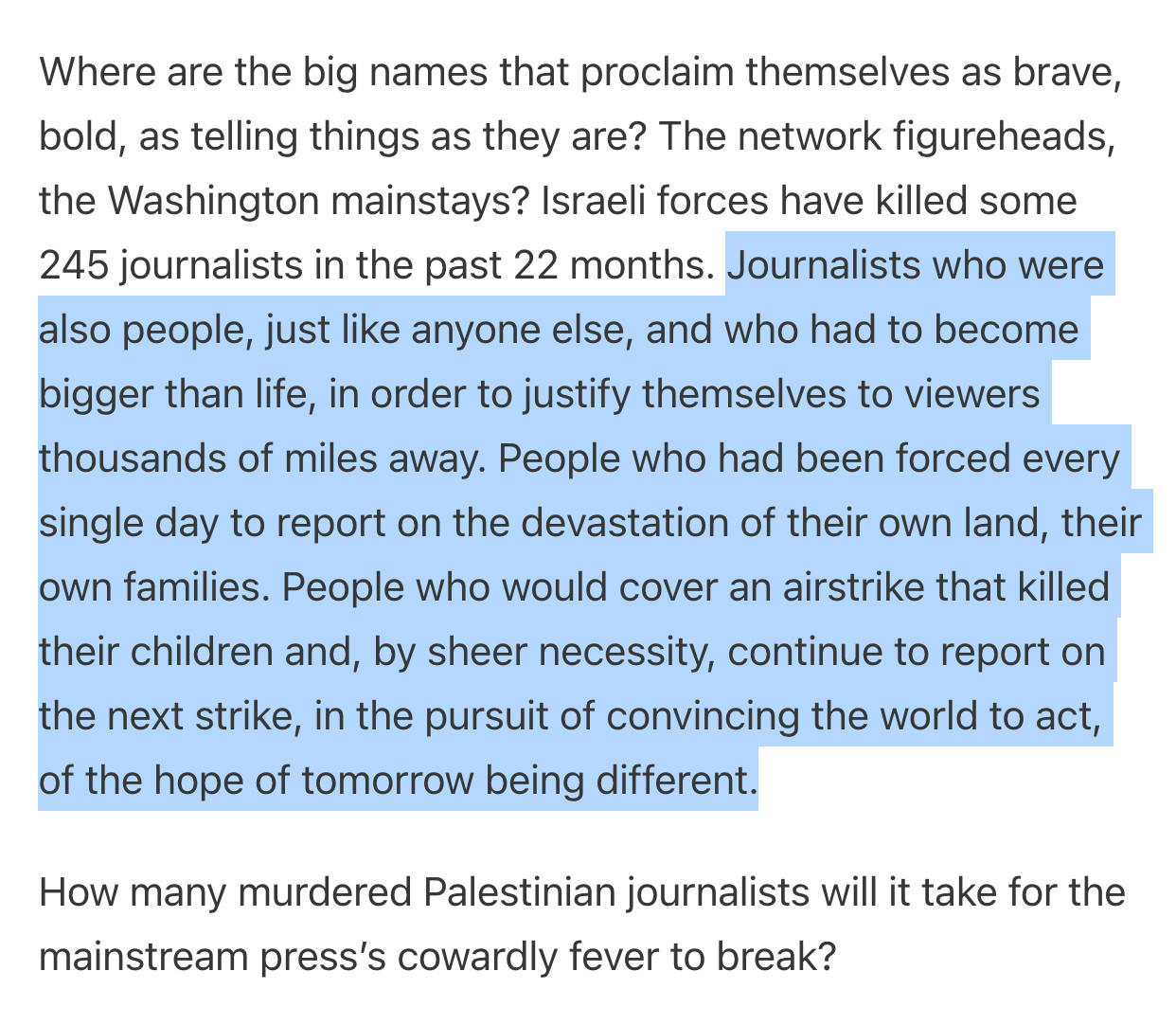 Where are the big names that proclaim themselves as brave, bold, as telling things as they are? The network figureheads, the Washington mainstays? Israeli forces have killed some 245 journalists in the past 22 months. Journalists who were also people, just like anyone else, and who had to become bigger than life, in order to justify themselves to viewers thousands of miles away. People who had been forced every single day to report on the devastation of their own land, their own families. People who would cover an airstrike that killed their children and, by sheer necessity, continue to report on the next strike, in the pursuit of convincing the world to act, of the hope of tomorrow being different.

How many murdered Palestinian journalists will it take for the mainstream press’s cowardly fever to break?

