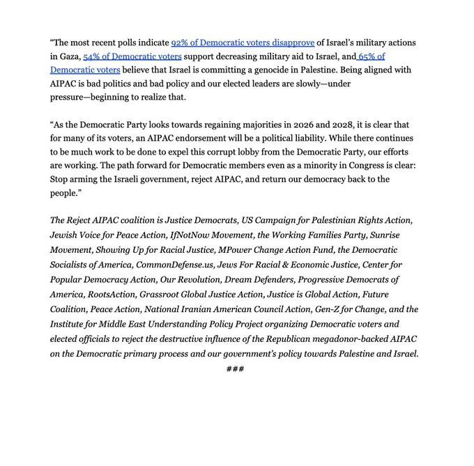 “The most recent polls indicate 92% of Democratic voters disapprove of Israel’s military actions in Gaza, 54% of Democratic voters support decreasing military aid to Israel, and 65% of Democratic voters believe that Israel is committing a genocide in Palestine. Being aligned with AIPAC is bad politics and bad policy and our elected leaders are slowly—under pressure—beginning to realize that.

“As the Democratic Party looks towards regaining majorities in 2026 and 2028, it is clear that for many of its voters, an AIPAC endorsement will be a political liability. While there continues to be much work to be done to expel this corrupt lobby from the Democratic Party, our efforts are working. The path forward for Democratic members even as a minority in Congress is clear: Stop arming the Israeli government, reject AIPAC, and return our democracy back to the people.”


The Reject AIPAC coalition is Justice Democrats, US Campaign for Palestinian Rights Action, Jewish Voice for Peace Action, IfNotNow Movement, the Working Families Party, Sunrise Movement, Showing Up for Racial Justice, MPower Change Action Fund, the Democratic Socialists of America, CommonDefense.us, Jews For Racial & Economic Justice, Center for Popular Democracy Action, Our Revolution, Dream Defenders, Progressive Democrats of America, RootsAction, Grassroot Global Justice Action, Justice is Global Action, Future Coalition, Peace Action, National Iranian American Council Action, Gen-Z for Change, and the Institute for Middle East Understanding Policy Project organizing Democratic voters and elected officials to reject the destructive influence of the Republican megadonor-backed AIPAC on the Democratic primary process and our government’s policy towards Palestine and Israel.
